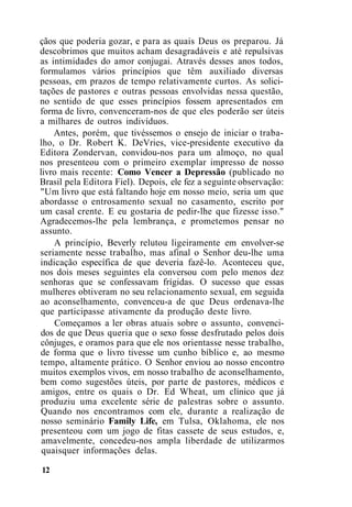 çãos que poderia gozar, e para as quais Deus os preparou. Já
descobrimos que muitos acham desagradáveis e até repulsivas
as intimidades do amor conjugai. Através desses anos todos,
formulamos vários princípios que têm auxiliado diversas
pessoas, em prazos de tempo relativamente curtos. As solici-
tações de pastores e outras pessoas envolvidas nessa questão,
no sentido de que esses princípios fossem apresentados em
forma de livro, convenceram-nos de que eles poderão ser úteis
a milhares de outros indivíduos.
Antes, porém, que tivéssemos o ensejo de iniciar o traba-
lho, o Dr. Robert K. DeVries, vice-presidente executivo da
Editora Zondervan, convidou-nos para um almoço, no qual
nos presenteou com o primeiro exemplar impresso de nosso
livro mais recente: Como Vencer a Depressão (publicado no
Brasil pela Editora Fiel). Depois, ele fez a seguinte observação:
"Um livro que está faltando hoje em nosso meio, seria um que
abordasse o entrosamento sexual no casamento, escrito por
um casal crente. E eu gostaria de pedir-lhe que fizesse isso."
Agradecemos-lhe pela lembrança, e prometemos pensar no
assunto.
A princípio, Beverly relutou ligeiramente em envolver-se
seriamente nesse trabalho, mas afinal o Senhor deu-lhe uma
indicação específica de que deveria fazê-lo. Aconteceu que,
nos dois meses seguintes ela conversou com pelo menos dez
senhoras que se confessavam frígidas. O sucesso que essas
mulheres obtiveram no seu relacionamento sexual, em seguida
ao aconselhamento, convenceu-a de que Deus ordenava-lhe
que participasse ativamente da produção deste livro.
Começamos a ler obras atuais sobre o assunto, convenci-
dos de que Deus queria que o sexo fosse desfrutado pelos dois
cônjuges, e oramos para que ele nos orientasse nesse trabalho,
de forma que o livro tivesse um cunho bíblico e, ao mesmo
tempo, altamente prático. O Senhor enviou ao nosso encontro
muitos exemplos vivos, em nosso trabalho de aconselhamento,
bem como sugestões úteis, por parte de pastores, médicos e
amigos, entre os quais o Dr. Ed Wheat, um clínico que já
produziu uma excelente série de palestras sobre o assunto.
Quando nos encontramos com ele, durante a realização de
nosso seminário Family Life, em Tulsa, Oklahoma, ele nos
presenteou com um jogo de fitas cassete de seus estudos, e,
amavelmente, concedeu-nos ampla liberdade de utilizarmos
quaisquer informações delas.
12
 