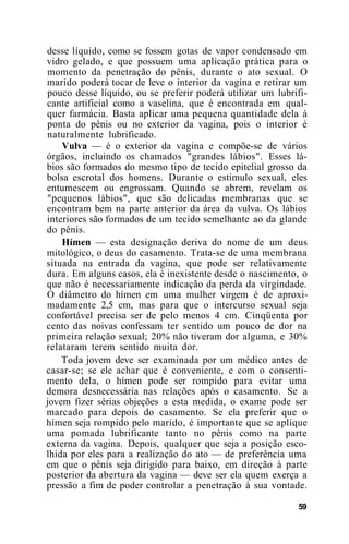 desse líquido, como se fossem gotas de vapor condensado em
vidro gelado, e que possuem uma aplicação prática para o
momento da penetração do pênis, durante o ato sexual. O
marido poderá tocar de leve o interior da vagina e retirar um
pouco desse líquido, ou se preferir poderá utilizar um lubrifi-
cante artificial como a vaselina, que é encontrada em qual-
quer farmácia. Basta aplicar uma pequena quantidade dela à
ponta do pênis ou no exterior da vagina, pois o interior é
naturalmente lubrificado.
Vulva — é o exterior da vagina e compõe-se de vários
órgãos, incluindo os chamados "grandes lábios". Esses lá-
bios são formados do mesmo tipo de tecido epitelial grosso da
bolsa escrotal dos homens. Durante o estímulo sexual, eles
entumescem ou engrossam. Quando se abrem, revelam os
"pequenos lábios", que são delicadas membranas que se
encontram bem na parte anterior da área da vulva. Os lábios
interiores são formados de um tecido semelhante ao da glande
do pênis.
Hímen — esta designação deriva do nome de um deus
mitológico, o deus do casamento. Trata-se de uma membrana
situada na entrada da vagina, que pode ser relativamente
dura. Em alguns casos, ela é inexistente desde o nascimento, o
que não é necessariamente indicação da perda da virgindade.
O diâmetro do hímen em uma mulher virgem é de aproxi-
madamente 2,5 cm, mas para que o intercurso sexual seja
confortável precisa ser de pelo menos 4 cm. Cinqüenta por
cento das noivas confessam ter sentido um pouco de dor na
primeira relação sexual; 20% não tiveram dor alguma, e 30%
relataram terem sentido muita dor.
Toda jovem deve ser examinada por um médico antes de
casar-se; se ele achar que é conveniente, e com o consenti-
mento dela, o hímen pode ser rompido para evitar uma
demora desnecessária nas relações após o casamento. Se a
jovem fizer sérias objeções a esta medida, o exame pode ser
marcado para depois do casamento. Se ela preferir que o
hímen seja rompido pelo marido, é importante que se aplique
uma pomada lubrificante tanto no pênis como na parte
externa da vagina. Depois, qualquer que seja a posição esco-
lhida por eles para a realização do ato — de preferência uma
em que o pênis seja dirigido para baixo, em direção à parte
posterior da abertura da vagina — deve ser ela quem exerça a
pressão a fim de poder controlar a penetração à sua vontade.
59
 