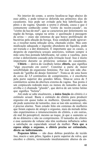 No interior do corpo, a uretra localiza-se logo abaixo do
osso púbis, e pode tornar-se dolorida nos primeiros dias do
casamento. Isso pode ser evitado pela boa lubrificaçâo do
pênis e da vagina. Quando a uretra é afetada, causa o que é
comumente conhecido como "cistite da recém-casada", ou
"cistite da lua-de-mel", que se caracteriza por dolorimento na
região da bexiga, sangue na urina e queimação à passagem
da urina — esses são sintomas de que houve proliferação de
bactérias pela afecção da bexiga. Essa condição pode agravar-
se, e resultar numa infecção séria, chamada cistite. Mas com
medicação adequada e ingestão abundante de líquidos, pode
ser tratada e a dor diminuirá. É importante que os casais, a
despeito de experiência sexuais anteriores, tenham sempre à
mão uma boa pomada lubrificante, tal como a vaselina, para
evitar o dolorimento causado pela irritação local. Isso é muito
importante durante as primeiras semanas do casamento.
Clitóris — deriva do vocábulo latino clitoris, que significa
"algo encerrado em outro". Constitui a parte de maior
sensibilidade do organismo feminino. Por isso tem sido cha-
mado de "gatilho do desejo feminino". Trata-se de uma haste
de cerca de 3,5 centímetros de comprimento, e é encoberto
pela parte superior dos grandes lábios. Situa-se cerca de 5
centímetros acima da abertura externa da vagina. Sua ponta é
um corpúsculo redondo mais ou menos do tamanho de uma
ervilha e é chamada "glande", que deriva de um termo latino
que significa "bolota".
Até onde se sabe atualmente, a única função do clitóris é o
estímulo sexual. Basta o estímulo do clitóris para produzir
orgasmo em quase todas as mulheres. Quando massageado,
ele pode aumentar de tamanho, mas se isso não acontecer, não
é preciso alarme. Num estudo feito em centenas de mulheres
que foram capazes de atingir o orgasmo, mais da metade delas
não experimentou o intumescimento do clitóris, e em outras,
ele mal foi perceptível, mesmo ao toque, já que o aumento se
dá no diâmetro e não no comprimento. O tamanho do clitóris
e esse aumento de volume não têm nenhuma influência sobre
a satisfação ou capacidade sexual da mulher. Para que a
esposa atinja o orgasmo, o clitóris precisa ser estimulado,
direta ou indiretamente.
Pequenos lábios — são duas dobras paralelas de tecido
liso, macio e sem pêlos, ligados à parte superior da vulva, que
encobre o clitóris, terminando imediatamente abaixo da en-
61
 