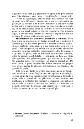 orgasmo é uma arte que precisará ser aprendida, pelo esforço
dos dois cônjuges, com amor, consideração e cooperação.
"Além da ejaculação, existem mais dois aspectos em que
se observam diferenças psicológicas entre as expressões or-
gásmicas do homem e da mulher. Primeiro, a mulher é capaz
de ter outro orgasmo pouco depois de experimentar o primei-
ro, se for reestimulada antes de terminar a fase do estímulo e
descer a um nível inferior à posição responsiva. Em segundo
lugar, a mulher pode manter a experiência orgásmica por um
período de tempo relativamente longo." '
Similaridades nas anatomias masculina e feminina. Uma
boa forma de resumirmos os órgãos masculinos e femininos é
lembrar que os dois sexos possuem a mesma estrutura básica.
A mais evidente similaridade é a que existe entre o clitóris e o
pênis. O clitóris possui, em miniatura, os principais elementos
do pênis, inclusive os tecidos esponjosos irrigados de sangue, e
a glande, na ponta, com as inúmeras terminações nervosas,
além de grande sensibilidade. Os músculos da base do pênis
são repetidos nos pubo-coccígeos, que circundam a vagina.
Os grandes lábios correspondem ao escroto masculino. De
certo modo, a parte superior das dobras externas dos peque-
nos lábios, acima do clitóris, correspondem ao prepúcio da
glande do pênis.
Está claro que tanto os órgãos masculinos como os femini-
nos atendem a outras funções que não apenas a procriação.
Mesmo antes de o ser humano estar completamente formado e
capacitado a reproduzir, as glândulas sexuais (ovários nas
mulheres, e testículos nos homens) já iniciaram seu trabalho
no sentido de tornar a menina em mulher e o menino em
homem. Secretam hormônios que incentivam e controlam o
índice de desenvolvimento mental e psicológico.
1. Human Sexual Response, William H. Masters e Virgínia E.
Johnson.
63
 
