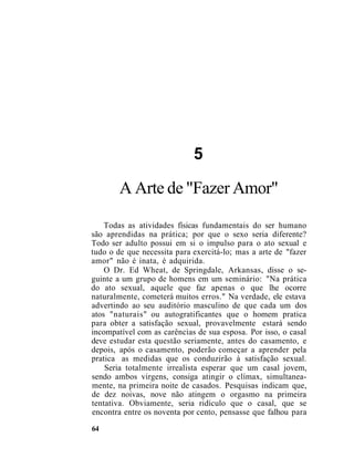 5
A Arte de "Fazer Amor"
Todas as atividades físicas fundamentais do ser humano
são aprendidas na prática; por que o sexo seria diferente?
Todo ser adulto possui em si o impulso para o ato sexual e
tudo o de que necessita para exercitá-lo; mas a arte de "fazer
amor" não é inata, é adquirida.
O Dr. Ed Wheat, de Springdale, Arkansas, disse o se-
guinte a um grupo de homens em um seminário: "Na prática
do ato sexual, aquele que faz apenas o que lhe ocorre
naturalmente, cometerá muitos erros." Na verdade, ele estava
advertindo ao seu auditório masculino de que cada um dos
atos "naturais" ou autogratificantes que o homem pratica
para obter a satisfação sexual, provavelmente estará sendo
incompatível com as carências de sua esposa. Por isso, o casal
deve estudar esta questão seriamente, antes do casamento, e
depois, após o casamento, poderão começar a aprender pela
pratica as medidas que os conduzirão à satisfação sexual.
Seria totalmente irrealista esperar que um casal jovem,
sendo ambos virgens, consiga atingir o clímax, simultanea-
mente, na primeira noite de casados. Pesquisas indicam que,
de dez noivas, nove não atingem o orgasmo na primeira
tentativa. Obviamente, seria ridículo que o casal, que se
encontra entre os noventa por cento, pensasse que falhou para
64
 