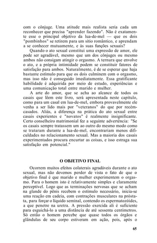 com o cônjuge. Uma atitude mais realista seria cada um
reconhecer que precisa "aprender fazendo". Não é exatamen-
te esse o principal objetivo da lua-de-mel — que os dois
"pombinhos" se retirem para um sítio romântico, e aprendam
a se conhecer mutuamente, e às suas funções sexuais?
Quando o ato sexual constitui uma expressão de amor, ele
pode ser agradável, mesmo que um dos cônjuges ou mesmo
ambos não consigam atingir o orgasmo. A ternura que envolve
o ato, e a própria intimidade podem se constituir fatores de
satisfação para ambos. Naturalmente, é de se esperar que haja
bastante estímulo para que os dois culminem com o orgasmo,
mas isso não é conseguido imediatamente. Essa gratificante
habilidade é adquirida por meio de estudo, experiências e
uma comunicação total entre marido e mulher.
A arte do amor, que se acha ao alcance de todos os
casais que lêem este livro, será apresentada neste capítulo,
como para um casal em lua-de-mel, embora provavelmente ele
venha a ser lido mais por "veteranos" do que por recém-
casados. Aliás, a diferença na prática do ato sexual entre
casais experientes e "novatos" é realmente insignificante.
Certo conselheiro matrimonial fez a seguinte advertência: "Se
os casais sempre tratassem um ao outro do mesmo modo como
se trataram durante a lua-de-mel, encontrariam menos difi-
culdades no relacionamento sexual. Mas a maioria dos casais
experimentados procura encurtar as coisas, e isso estraga sua
satisfação em potencial."
O OBJETIVO FINAL
Ocorrem muitos efeitos colaterais agradáveis durante o ato
sexual, mas não devemos perder de vista o fato de que o
objetivo final é que marido e mulher experimentem o orgas-
mo. Para o homem isto é relativamente simples e claramente
perceptível. Logo que as terminações nervosas que se acham
na glande do pênis recebem o estímulo necessário, inicia-se
uma reação em cadeia, com contrações musculares na prósta-
ta, para forçar o líquido seminal, contendo os espermatozóides,
a que penetre na uretra. A pressão exercida ali é suficiente
para esguichá-lo a uma distância de até sessenta centímetros.
Só então o homem percebe que quase todos os órgãos e
glândulas de seu corpo estiveram em ação, pois, após o
65
 