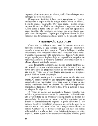 orgasmo, eles começam a se relaxar, e ele é invadido por uma
sensação de contentamento.
O orgasmo feminino é bem mais complexo, e como a
mulher tem a capacidade de atingir vários níveis de clímax,
é muito menos manifesto. Por essa razão, muitas jovens
esposas ficam em dúvida se atingiram o orgasmo ou não.
Assim como a terna arte do amor tem que ser aprendida,
assim também ela precisará aprender, por experiência pró-
pria, como é o orgasmo. Depois que atingir um clímax de nível
máximo, não terá mais dúvidas de como ele é e quando ocorre.
A PREPARAÇÃO PARA O ATO
Certa vez, eu falava a um casal de noivos acerca das
relações íntimas, o que sempre faço antes do casamento,
quando a moça me interrompeu: "Pastor LaHaye, o senhor
tem mesmo que conversar sobre isso? Sinto-me muito cons-
trangida. Essas coisas virão naturalmente, depois." Não admi-
ra que aquela jovem ingênua haja se engravidado no primeiro
mês do casamento; e eu ficaria surpreso se soubesse que ela já
obteve alguma satisfação sexual.
Mas, felizmente, a maioria das noivas espera desfrutar do
ato sexual, e encara realisticamente o fato de que é preciso
haver certa dose de preparação antes de iniciarem a experiên-
cia em si. Todos os jovens devem considerar os seguintes
passos básicos nessa preparação.
1. Aprender tudo que for possível antes do dia do casa-
mento. O capítulo anterior, que apresenta noções de educação
sexual, deve ser lido várias vezes, para terem a certeza de que
ambos conhecem bem as funções do aparelho reprodutor
masculino e feminino. O objetivo deste livro é auxiliar o casal
na viagem de núpcias.
2. Todas as noivas em perspectiva deviam consultar um
médico algumas semanas antes do casamento, e discutir com
ele a viabilidade de se processar o rompimento do hímen no
consultório. Se durante o exame o médico constatar que o
hímen é demasiadamente espesso e pode dificultar o ato
sexual, ela deve considerar a hipótese de permitir que ele o
estenda ou o corte para evitar dor e sangramento desneces-
sários. Contudo, se o médico sentir que ela não terá sérias
dificuldades, e se ela preferir, pode deixá-lo intato para a noite
nupcial. Nessa nossa era de mentes esclarecidas, o noivo pode
66
 
