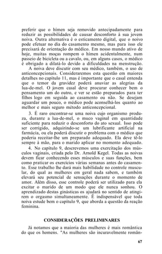 preferir que o hímen seja removido antecipadamente para
reduzir as possibilidades de causar desconforto à sua jovem
noiva. Outra alternativa é o esticamento digital, que o noivo
pode efetuar no dia do casamento mesmo, mas para isso ele
precisará de orientação do médico. Em nosso mundo ativo de
hoje, muitas moças rompem o hímen acidentalmente, num
passeio de bicicleta ou a cavalo, ou, em alguns casos, o médico
é obrigado a dilatá-lo devido a dificuldades na menstrução.
A noiva deve discutir com seu médico, também, o uso de
anticoncepcionais. Consideraremos esta questão em maiores
detalhes no capítulo 11, mas é importante que o casal entenda
que o temor da gravidez poderá anuviar as alegrias da
lua-de-mel. O jovem casal deve procurar conhecer bem o
pensamento um do outro, e ver se estão preparados para ter
filhos logo em seguida ao casamento ou não. Se desejam
aguardar um pouco, o médico pode aconselhá-los quanto ao
melhor e mais seguro método anticoncepcional.
3. É raro encontrar-se uma noiva cujo organismo produ-
za, durante a lua-de-mel, o muco vaginal em quantidade
suficiente para reduzir o desconforto do ato sexual. Isso pode
ser corrigido, adquirindo-se um lubrificante artificial na
farmácia, ou ela poderá discutir o problema com o médico que
poderia receitar-lhe um preparado adequado. Ela deve tê-lo
sempre à mão, para o marido aplicar no momento adequado.
4. No capítulo 9, descrevemos uma exercitação dos mús-
culos vaginais, criada pelo Dr. Arnold Kegel. Todas as noivas
devem ficar conhecendo esses músculos e suas funções, bem
como praticar os exercícios várias semanas antes do casamen-
to. Esse trabalho lhe dará mais habilidade no controle muscu-
lar, do qual as mulheres em geral nada sabem, e também
elevará seu potencial de sensações durante o momento de
amor. Além disso, esse controle poderá ser utilizado para ela
excitar o marido de um modo que ele nunca sonhou. O
aprendizado destas ginásticas os ajudará no sentido de atingi-
rem o orgasmo simultaneamente. Ê indispensável que toda
noiva estude bem o capítulo 9, que aborda a questão da reação
feminina.
CONSIDERAÇÕES PRELIMINARES
Já notamos que a maioria das mulheres é mais romântica
do que os homens. "As mulheres são incuravelmente român-
67
 