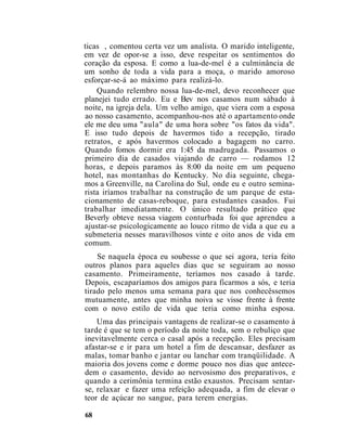 ticas , comentou certa vez um analista. O marido inteligente,
em vez de opor-se a isso, deve respeitar os sentimentos do
coração da esposa. E como a lua-de-mel é a culminância de
um sonho de toda a vida para a moça, o marido amoroso
esforçar-se-á ao máximo para realizá-lo.
Quando relembro nossa lua-de-mel, devo reconhecer que
planejei tudo errado. Eu e Bev nos casamos num sábado à
noite, na igreja dela. Um velho amigo, que viera com a esposa
ao nosso casamento, acompanhou-nos até o apartamento onde
ele me deu uma "aula" de uma hora sobre "os fatos da vida".
E isso tudo depois de havermos tido a recepção, tirado
retratos, e após havermos colocado a bagagem no carro.
Quando fomos dormir era 1:45 da madrugada. Passamos o
primeiro dia de casados viajando de carro — rodamos 12
horas, e depois paramos às 8:00 da noite em um pequeno
hotel, nas montanhas do Kentucky. No dia seguinte, chega-
mos a Greenville, na Carolina do Sul, onde eu e outro semina-
rista iríamos trabalhar na construção de um parque de esta-
cionamento de casas-reboque, para estudantes casados. Fui
trabalhar imediatamente. O único resultado prático que
Beverly obteve nessa viagem conturbada foi que aprendeu a
ajustar-se psicologicamente ao louco ritmo de vida a que eu a
submeteria nesses maravilhosos vinte e oito anos de vida em
comum.
Se naquela época eu soubesse o que sei agora, teria feito
outros planos para aqueles dias que se seguiram ao nosso
casamento. Primeiramente, teríamos nos casado à tarde.
Depois, escaparíamos dos amigos para ficarmos a sós, e teria
tirado pelo menos uma semana para que nos conhecêssemos
mutuamente, antes que minha noiva se visse frente à frente
com o novo estilo de vida que teria como minha esposa.
Uma das principais vantagens de realizar-se o casamento à
tarde é que se tem o período da noite toda, sem o rebuliço que
inevitavelmente cerca o casal após a recepção. Eles precisam
afastar-se e ir para um hotel a fim de descansar, desfazer as
malas, tomar banho e jantar ou lanchar com tranqüilidade. A
maioria dos jovens come e dorme pouco nos dias que antece-
dem o casamento, devido ao nervosismo dos preparativos, e
quando a cerimônia termina estão exaustos. Precisam sentar-
se, relaxar e fazer uma refeição adequada, a fim de elevar o
teor de açúcar no sangue, para terem energias.
68
 