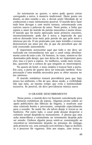 Ao retornarem ao quarto, o noivo pode querer entrar
carregando a noiva, à maneira tradicional. Deste ponto em
diante, os dois estarão a sós, e devem sentir liberdade de se
conhecerem o mais intimamente possível. O marido deve fazer
tudo bem devagar e com muita ternura, entremeando com
carícias suaves e palavras de amor. Neste ponto, a linha que
separa o amor do marido da paixão masculina é muito tênue.
O marido que for muito apressado neste primeiro encontro,
inconscientemente pode dar à noiva a impressão de que
está-se deixando levar mais pela paixão do que pelo amor e
interesse por ela. O ato praticado com mais lentidão e ternura
demonstrará seu amor por ela, já que ela perceberá que ele
está exercendo autocontrole.
É importante acrescentar aqui que todo o ato deve ser
realizado em circunstâncias tais que o casal esteja absoluta-
mente certo de estar a sós. Os homens, às vezes, sentem-se tão
dominados pelo desejo, que isso deixa de ser importante para
eles; mas o é para a esposa. As mulheres, sendo mais recata-
das, quererão ter a certeza de que ninguém os interromperá.
No quarto do hotel, o mais simples é trancar bem a porta.
Em casa, a porta do quarto deve ser trancada também. Essa
precaução é uma medida necessária para se obter sucesso no
ato amoroso.
O marido romântico tomará providência para que haja
pouca luz ambiente, a fim de que, desse modo, a visibilidade
não seja nula, ao mesmo tempo que evita a luminosidade
excessiva. Se possível, ele deve providenciar música suave.
O GRANDE DESCOBRIMENTO
Nesse ponto, o marido deve ter bastante consideração para
as fantasias românticas da esposa. Algumas jovens cedem ao
apelo publicitário das fábricas de lingerie, e resolvem usar
uma camisola bonita e provocante, comprada especialmente
para a ocasião. Se assim for, ela talvez deseje ir trocar-se no
banheiro. Por outro lado, o casal pode desejar despertar o
estímulo sexual despindo-se mutuamente. A pessoa que ama
acha maravilhoso e estimulante ser ternamente despida pelo
ser amado. Embora alguém possa sentir-se constrangido ao
encontrar-se inteiramente despido na presença do cônjuge,
pela primeira vez, esta sensação será mínima e logo se desfará,
se o processo for vagaroso, feito por etapas, com ternas e
69
 