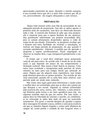 apaixonadas expressões de amor. Quando o marido assegura
à sua recatada noiva que ela é a mais bela criatura que ele já
viu, provavelmente ela reagirá abraçando-o com ternura.
PREPARAÇÃO
Quase todo manual sobre sexo fala da necessidade de um
adequado período de preparação. Isso não se aplica apenas à
primeira noite do casamento, mas deve ser observado durante
toda a vida. A maioria dos homens já sabe que essa prepara-
ção é essencial para que a esposa desfrute do ato amoroso,
mas geralmente subestimam sua própria necessidade dela,
pois se sentem plenamente despertados apenas à visão do
corpo nu de sua amada. Entretanto, as pesquisas revelam que
o homem terá mais facilidade em retardar a ejaculação, se
realizar um longo período de preparação, do que quando é
excitado rapidamente. Ademais, à medida que ele aprende a
despertar a esposa carinhosamente, ficara empolgado ao
observar as reações dela, o que enriquecerá grandemente o seu
clímax.
O tempo que o casal deve empregar nessa preparação
varia de um para outro, de acordo com o modo de ser de cada
casal, o que depende um pouco de seu temperamento e
formação cultural. Mas nunca é bom fazê-lo às pressas. Uma
noiva mais acanhada e inexperiente pode precisar de trinta
minutos ou mais para esse estágio inicial que antecede ao
amor. Depois que ela adquirir mais experiência, esse tempo
pode diminuir para dez ou quinze minutos. Por ocasião de seu
ciclo emocional, quando ela se acha bem mais sensível, esse
período pode ser ainda mais reduzido.
Não existe uma regra geral para determinar o modo como
a mulher deve ser estimulada, para que se eleve até o ponto em
que desejará o ato sexual. Algumas se sentem estimuladas
pelo acariciar dos seios, outras, não. Ademais, o ciclo emocio-
nal feminino pode tornar o ato mais agradável para elas em
algumas ocasiões mais do que em outras. Por essa razão, a
esposa deve ter liberdade de orientar o marido, ou verbalmen-
te ou colocando as mãos dele onde ela quer ser acariciada
ternamente. Em geral, o marido desejoso de agradar a esposa
deve massagear levemente a nuca, ombros e seios para excitá-la
até que os mamilos fiquem túrgidos e eretos pela afluência do
sangue ali, tendo porém o cuidado de não exagerar nisso a
70
 