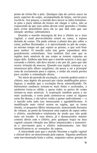 ponto de irritar-lhe a pele. Qualquer tipo de carícia suave na
parte superior do corpo, acompanhada de beijos, servirá para
excitá-la. Aos poucos, o marido deve mover as mãos lentamen-
te para a parte inferior do tronco até chegar à vulva, não se
esquecendo de que suas unhas devem estar aparadas e lixadas
para evitar desconforto para ela (o que fará com que sua
emoção arrefeça subitamente).
Quando o marido massageia de leve o clitóris ou a área
vaginal, o casal provavelmente estará na cama, a esposa
deitada de costas. Ela pode colocar a planta dos pés sobre a
cama, joelhos flexionados, e ir aproximando os pés do corpo,
ao mesmo tempo em que separa as pernas, o que será bom
para ambos. O marido acha este gesto espontâneo dela
grandemente estimulante. Isso também fará com que as
regiões mais sensíveis de seu corpo se tornem expostas ao
toque dele. Embora seja bom que o marido acaricie a área que
circunda o clitóris, não deve iniciar o ato por ali, para que não
ocorra irritação da mucosa. Quando esse região começar a se
intumescer pelo afluxo sangüíneo, ele passa a ser a principal
zona de excitamento para a esposa, e então ela estará pronta
para receber a estimulação direta.
No início do período de excitação, o marido poderá sentir o
clitóris, mas depois ela passará por várias modificações psico-
lógicas, à medida que a excitação for-se intensificando. Os
batimentos cardíacos tornam-se mais fortes e acelerados, a
epiderme torna-se cálida, e quase todas as partes do corpo
tornam-se mais sensíveis. A respiração também passa a ser
mais acelerada, o rosto pode contorcer-se como se alguma
coisa lhe doesse, e ela talvez venha a gemer audivelmente — e
o marido acha tudo isso interessante e agradabilíssimo. A
modificação mais visível ocorre na vagina, que se torna
úmida; os pequenos lábios intumescem, aumentando bastante
de volume, ao ponto de formarem uma espécie de capuz sobre
o clitóris, encobrindo-o totalmente de modo que não pode
mais ser tocado. A essa altura, já é desnecessário manter
contato direto com o clitóris, pois qualquer toque na área
vaginal causará vibração nos lábios intumescidos e transmiti-
rá o movimento para o clitóris indiretamente, isto fará
intensificarem-se as sensações da esposa.
A intensidade com que o marido fricciona a região vaginal
e clitoral deve ser determinada pela esposa. Algumas preferem
uma movimentação lenta e calma, enquanto outras gostam de
71
 