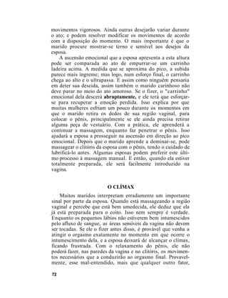 movimentos vigorosos. Ainda outras desejarão variar durante
o ato; e podem resolver modificar os movimentos de acordo
com a disposição do momento. O mais importante é que o
marido procure mostrar-se terno e sensível aos desejos da
esposa.
A ascensão emocional que a esposa apresenta a esta altura
pode ser comparada ao ato de empurrar-se um carrinho
ladeira acima. A medida que se aproxima do pico, a subida
parece mais íngreme; mas logo, num esforço final, o carrinho
chega ao alto e o ultrapassa. E assim como ninguém pensaria
em deter sua descida, assim também o marido carinhoso não
deve parar no meio do ato amoroso. Se o fizer, o "carrinho"
emocional dela descerá abruptamente, e ele terá que esforçar-
se para recuperar a emoção perdida. Isso explica por que
muitas mulheres esfriam um pouco durante os momentos em
que o marido retira os dedos de sua região vaginal, para
colocar o pênis, principalmente se ele ainda precisa retirar
alguma peça de vestuário. Com a prática, ele aprenderá a
continuar a massagem, enquanto faz penetrar o pênis. Isso
ajudará a esposa a prosseguir na ascensão em direção ao pico
emocional. Depois que o marido aprende a dominar-se, pode
massagear o clitóris da esposa com o pênis, tendo o cuidado de
lubrificá-lo antes. Algumas esposas podem preferir este últi-
mo processo à massagem manual. E então, quando ela estiver
totalmente preparada, ele será facilmente introduzido na
vagina.
O CLÍMAX
Muitos maridos interpretam erradamente um importante
sinal por parte da esposa. Quando está massageando a região
vaginal e percebe que está bem umedecida, ele deduz que ela
já está preparada para o coito. Isso nem sempre é verdade.
Enquanto os pequenos lábios não estiverem bem intumescidos
pelo afluxo de sangue, as áreas sensíveis da vagina não devem
ser tocadas. Se ele o fizer antes disso, é provável que venha a
atingir o orgasmo exatamente no momento em que ocorre o
intumescimento dela, e a esposa deixará de alcançar o clímax,
ficando frustrada. Com o relaxamento do pênis, ele não
poderá fazer, nas paredes da vagina e no clitóris, os movimen-
tos necessários que a conduzirão ao orgasmo final. Provavel-
mente, esse mal-entendido, mais que qualquer outro fator,
72
 