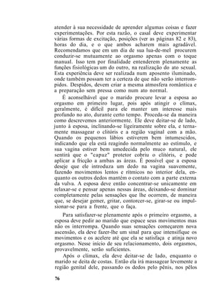 atender à sua necessidade de aprender algumas coisas e fazer
experimentações. Por esta razão, o casal deve experimentar
várias formas de excitação, posições (ver as páginas 82 e 83),
horas do dia, e o que ambos acharem mais agradável.
Recomendamos que em um dia de sua lua-de-mel procurem
conduzir-se mutuamente ao orgasmo apenas com o toque
manual. Isso tem por finalidade entenderem plenamente as
funções fisiológicas um do outro, na realização do ato sexual.
Esta experiência deve ser realizada num aposento iluminado,
onde também possam ter a certeza de que não serão interrom-
pidos. Despidos, devem criar a mesma atmosfera romântica e
a preparação sem pressa como num ato normal.
É aconselhável que o marido procure levar a esposa ao
orgasmo em primeiro lugar, pois após atingir o clímax,
geralmente, é difícil para ele manter um interesse mais
profundo no ato, durante certo tempo. Proceda-se da maneira
como descrevemos anteriormente. Ele deve deitar-se de lado,
junto à esposa, inclinando-se ligeiramente sobre ela, e terna-
mente massagear o clitóris e a região vaginal com a mão.
Quando os pequenos lábios estiverem bem intumescidos,
indicando que ela está reagindo normalmente ao estímulo, e
sua vagina estiver bem umedecida pelo muco natural, ele
sentirá que o "capuz" protetor cobriu o clitóris, e pode
aplicar a fricção a ambas as áreas. É possível que a esposa
deseje que ele introduza um dedo na vagina suavemente,
fazendo movimentos lentos e rítmicos no interior dela, en-
quanto os outros dedos mantém o contato com a parte externa
da vulva. A esposa deve então concentrar-se unicamente em
relaxar-se e pensar apenas nessas áreas, deixando-se dominar
completamente pelas sensações que lhe ocorrem, de maneira
que, se desejar gemer, gritar, contorcer-se, girar-se ou impul-
sionar-se para a frente, que o faça.
Para satisfazer-se plenamente após o primeiro orgasmo, a
esposa deve pedir ao marido que espace seus movimentos mas
não os interrompa. Quando suas sensações começarem nova
ascensão, ela deve fazer-lhe um sinal para que intensifique os
movimentos e os acelere até que ela se satisfaça e atinja novo
orgasmo. Nesse início de seu relacionamento, dois orgasmos,
provavelmente, serão suficientes.
Após o clímax, ela deve deitar-se de lado, enquanto o
marido se deita de costas. Então ela irá massagear levemente a
região genital dele, passando os dedos pelo pênis, nos pêlos
76
 