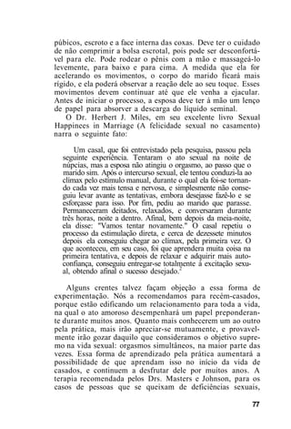 púbicos, escroto e a face interna das coxas. Deve ter o cuidado
de não comprimir a bolsa escrotal, pois pode ser desconfortá-
vel para ele. Pode rodear o pênis com a mão e massageá-lo
levemente, para baixo e para cima. A medida que ela for
acelerando os movimentos, o corpo do marido ficará mais
rígido, e ela poderá observar a reação dele ao seu toque. Esses
movimentos devem continuar até que ele venha a ejacular.
Antes de iniciar o processo, a esposa deve ter à mão um lenço
de papel para absorver a descarga do líquido seminal.
O Dr. Herbert J. Miles, em seu excelente livro Sexual
Happinees in Marriage (A felicidade sexual no casamento)
narra o seguinte fato:
Um casal, que foi entrevistado pela pesquisa, passou pela
seguinte experiência. Tentaram o ato sexual na noite de
núpcias, mas a esposa não atingiu o orgasmo, ao passo que o
marido sim. Após o intercurso sexual, ele tentou conduzi-la ao
clímax pelo estímulo manual, durante o qual ela foi-se tornan-
do cada vez mais tensa e nervosa, e simplesmente não conse-
guiu levar avante as tentativas, embora desejasse fazê-lo e se
esforçasse para isso. Por fim, pediu ao marido que parasse.
Permaneceram deitados, relaxados, e conversaram durante
três horas, noite a dentro. Afinal, bem depois da meia-noite,
ela disse: "Vamos tentar novamente." O casal repetiu o
processo da estimulação direta, e cerca de dezessete minutos
depois ela conseguiu chegar ao clímax, pela primeira vez. O
que aconteceu, em seu caso, foi que aprendera muita coisa na
primeira tentativa, e depois de relaxar e adquirir mais auto-
confiança, conseguiu entregar-se totalmente à excitação sexu-
al, obtendo afinal o sucesso desejado.2
Alguns crentes talvez façam objeção a essa forma de
experimentação. Nós a recomendamos para recém-casados,
porque estão edificando um relacionamento para toda a vida,
na qual o ato amoroso desempenhará um papel preponderan-
te durante muitos anos. Quanto mais conhecerem um ao outro
pela prática, mais irão apreciar-se mutuamente, e provavel-
mente irão gozar daquilo que consideramos o objetivo supre-
mo na vida sexual: orgasmos simultâneos, na maior parte das
vezes. Essa forma de aprendizado pela prática aumentará a
possibilidade de que aprendam isso no início da vida de
casados, e continuem a desfrutar dele por muitos anos. A
terapia recomendada pelos Drs. Masters e Johnson, para os
casos de pessoas que se queixam de deficiências sexuais,
77
 