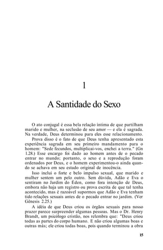 1
A Santidade do Sexo
O ato conjugal é essa bela relação íntima de que partilham
marido e mulher, na seclusão de seu amor — e ela é sagrada.
Na verdade, Deus determinou para eles esse relacionamento.
Prova disso é o fato de que Deus tenha apresentado esta
experiência sagrada em seu primeiro mandamento para o
homem: "Sede fecundos, multiplicai-vos, enchei a terra." (Gn
1.28.) Esse encargo foi dado ao homem antes de o pecado
entrar no mundo; portanto, o sexo e a reprodução foram
ordenados por Deus, e o homem experimentou-o ainda quan-
do se achava em seu estado original de inocência.
Isso inclui o forte e belo impulso sexual, que marido e
mulher sentem um pelo outro. Sem dúvida, Adão e Eva o
sentiram no Jardim do Éden, como fora intenção de Deus,
embora não haja um registro ou prova escrita de que tal tenha
acontecido, mas é razoável supormos que Adão e Eva tenham
tido relações sexuais antes de o pecado entrar no jardim. (Ver
Gênesis 2.25.)
A idéia de que Deus criou os órgãos sexuais para nosso
prazer parece surpreender algumas pessoas. Mas o Dr. Henry
Brandt, um psicólogo cristão, nos relembra que: "Deus criou
todas as partes do corpo humano. E não criou algumas boas e
outras más; ele criou todas boas, pois quando terminou a obra
15
 