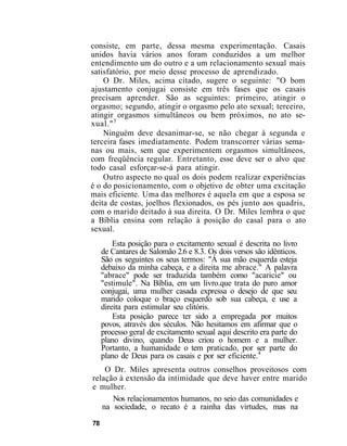 consiste, em parte, dessa mesma experimentação. Casais
unidos havia vários anos foram conduzidos a um melhor
entendimento um do outro e a um relacionamento sexual mais
satisfatório, por meio desse processo de aprendizado.
O Dr. Miles, acima citado, sugere o seguinte: "O bom
ajustamento conjugai consiste em três fases que os casais
precisam aprender. São as seguintes: primeiro, atingir o
orgasmo; segundo, atingir o orgasmo pelo ato sexual; terceiro,
atingir orgasmos simultâneos ou bem próximos, no ato se-
xual."3
Ninguém deve desanimar-se, se não chegar à segunda e
terceira fases imediatamente. Podem transcorrer várias sema-
nas ou mais, sem que experimentem orgasmos simultâneos,
com freqüência regular. Entretanto, esse deve ser o alvo que
todo casal esforçar-se-á para atingir.
Outro aspecto no qual os dois podem realizar experiências
é o do posicionamento, com o objetivo de obter uma excitação
mais eficiente. Uma das melhores é aquela em que a esposa se
deita de costas, joelhos flexionados, os pés junto aos quadris,
com o marido deitado à sua direita. O Dr. Miles lembra o que
a Bíblia ensina com relação à posição do casal para o ato
sexual.
Esta posição para o excitamento sexual é descrita no livro
de Cantares de Salomão 2.6 e 8.3. Os dois versos são idênticos.
São os seguintes os seus termos: "Á sua mão esquerda esteja
debaixo da minha cabeça, e a direita me abrace." A palavra
"abrace" pode ser traduzida também como "acaricie" ou
"estimule". Na Bíblia, em um livro.que trata do puro amor
conjugai, uma mulher casada expressa o desejo de que seu
marido coloque o braço esquerdo sob sua cabeça, e use a
direita para estimular seu clitóris.
Esta posição parece ter sido a empregada por muitos
povos, através dos séculos. Não hesitamos em afirmar que o
processo geral de excitamento sexual aqui descrito era parte do
plano divino, quando Deus criou o homem e a mulher.
Portanto, a humanidade o tem praticado, por ser parte do
plano de Deus para os casais e por ser eficiente.4
O Dr. Miles apresenta outros conselhos proveitosos com
relação à extensão da intimidade que deve haver entre marido
e mulher.
Nos relacionamentos humanos, no seio das comunidades e
na sociedade, o recato é a rainha das virtudes, mas na
78
 