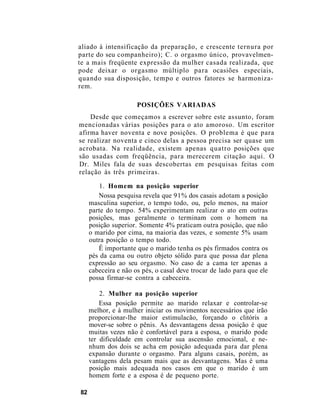 aliado à intensificação da preparação, e crescente ternura por
parte do seu companheiro); C. o orgasmo único, provavelmen-
te a mais freqüente expressão da mulher casada realizada, que
pode deixar o orgasmo múltiplo para ocasiões especiais,
quando sua disposição, tempo e outros fatores se harmoniza-
rem.
POSIÇÕES VARIADAS
Desde que começamos a escrever sobre este assunto, foram
mencionadas várias posições para o ato amoroso. Um escritor
afirma haver noventa e nove posições. O problema é que para
se realizar noventa e cinco delas a pessoa precisa ser quase um
acrobata. Na realidade, existem apenas quatro posições que
são usadas com freqüência, para merecerem citação aqui. O
Dr. Miles fala de suas descobertas em pesquisas feitas com
relação às três primeiras.
1. Homem na posição superior
Nossa pesquisa revela que 91% dos casais adotam a posição
masculina superior, o tempo todo, ou, pelo menos, na maior
parte do tempo. 54% experimentam realizar o ato em outras
posições, mas geralmente o terminam com o homem na
posição superior. Somente 4% praticam outra posição, que não
o marido por cima, na maioria das vezes, e somente 5% usam
outra posição o tempo todo.
Ê importante que o marido tenha os pés firmados contra os
pés da cama ou outro objeto sólido para que possa dar plena
expressão ao seu orgasmo. No caso de a cama ter apenas a
cabeceira e não os pés, o casal deve trocar de lado para que ele
possa firmar-se contra a cabeceira.
2. Mulher na posição superior
Essa posição permite ao marido relaxar e controlar-se
melhor, e à mulher iniciar os movimentos necessários que irão
proporcionar-lhe maior estimulacão, forçando o clitóris a
mover-se sobre o pênis. As desvantagens dessa posição é que
muitas vezes não é confortável para a esposa, o marido pode
ter dificuldade em controlar sua ascensão emocional, e ne-
nhum dos dois se acha em posição adequada para dar plena
expansão durante o orgasmo. Para alguns casais, porém, as
vantagens dela pesam mais que as desvantagens. Mas é uma
posição mais adequada nos casos em que o marido é um
homem forte e a esposa é de pequeno porte.
82
 