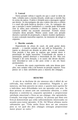 3. Lateral
Outra posição valiosa é aquela em que o casal se deita de
lado, voltados para a mesma direção, sendo que o marido fica
às costas da esposa. O pênis é dirigido para a passagem vaginal
por detrás. As desvantagens são que o pênis não toca o clitóris
e o casal não pode beijar-se durante o ato. As vantagens são
que a posição é muito confortável e o marido pode facilmente
usar as mãos para estimular o clitóris da esposa, e pode
controlar melhor sua ascensão emocional. Existem outras
variações dessa posição. Muitos casais usam esta posição
durante o período de preparação, e depois mudam rapidamen-
te para a posição masculino superior, no momento de atingir o
orgasmo.
4. Marido sentado
Dependendo da altura do casal, ele pode gostar desta
posição — o marido sentado em um sofá ou banquinho. A
esposa se abaixará em direção ao pênis dele, à sua vontade.
Essa posição é boa para as esposas que sentem dores à
penetração do órgão masculino. Controlando ela mesma a
penetração, poderá diminuir a intensidade da dor. Mas esta
situação é de curta duração, e os casais não devem desistir,
nem desculpar-se com a dor para evitar o ato em bases
permanentes.
A maioria dos casais experimenta cada uma dessas posi-
ções, mas sempre volta à do homem na posição superior. Essa
parece ser a mais satisfatória para a maioria dos cônjuges.
RESUMO
A arte de se desfrutar do ato amoroso não é difícil de ser
cultivada, mas também não é automática. Ninguém é, por
natureza, um bom parceiro no amor, e quanto mais egoísta for
o indivíduo, mais dificuldades terá em aprender esta arte. Se
duas pessoas se amam com um sentimento altruísta, e estão
dispostos a controlar-se, enquanto aprendem a proporcionar
satisfação emocional e física ao seu cônjuge, elas aprenderão.
Contudo, isso exige tempo e prática. As pessoas que lêem este
livro já demonstram que estão suficientemente interessadas no
assunto para tentar aprender. O Dr. Ed Wheat afirmou muito
sabiamente que "Toda união física deve ser um concurso
para se ver qual dos dois cônjuges consegue proporcionar
maior prazer ao outro."
83
 