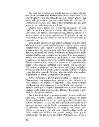 Foi com este conceito em mente que narrei certo fato em
meu livro Casados, mas Felizes, no capítulo intitulado "Ale-
grias Físicas". Fora-me relatado por um pastor amigo, que
havia sido procurado por um casal frustrado na arte do
estímulo clitoral, mas que, depois de aconselhado por ele, com
pouco tempo solucionou o problema.
Quatro meses depois que o livro foi publicado, fiz uma
conferência em um banquete numa cidadezinha do norte da
Califórnia. Um dentista confidenciou-me, depois, que ao ler o
livro pensara em seu próprio problema. E quando me narrou
sua história, vi que se tratava de um interessante corolário do
caso anterior.
Esse jovem dentista e sua esposa estavam casados havia
três anos e amavam-se profundamente, mas a esposa nunca
experimentara um orgasmo durante o casamento. Ele se
achava quase tão desalentado pelo fato quanto ela. Sendo
dentista, estudara anatomia, e conhecia as funções do corpo
humano melhor que a média das pessoas. Mas esse conheci-
mento não parecia resolver o problema, e sua frustração
sexual logo se transformou em conflito conjugai. Como não
fossem crentes ainda, resolveram começar a freqüentar uma
igreja como medida extrema para salvar seu casamento.
Felizmente, a igreja que escolheram era uma igreja evangélica,
e cerca de três meses depois ambos haviam aceitado a Cristo
como Salvador pessoal e Senhor. Mas isto ainda não resolveu
o problema do fracasso orgásmico da esposa.
Certo domingo, o pastor pregou sobre o seguinte texto:
"Reconhece-o em todos os teus caminhos, e ele endireitará as
tuas veredas." E afirmou o seguinte: "Não existe nenhum
problema que não possamos levar ao Senhor em oração." O
dentista olhou para a esposa, lembrando-se de que ainda não
haviam orado sobre essa questão. Depois, discutiram o pro-
blema e decidiram fazê-lo.
Na sexta-feira daquela mesma semana, foram convidados
para uma festinha. Sendo os primeiros a chegar ao local,
foram conduzidos à sala de estar para aguardar a chegada dos
outros convidados. A sala era bem espaçosa, possuindo diver-
sas áreas de conversação. Então procuraram um sofá ao fundo
do aposento. Pouco depois de se acomodarem, outro casal
entrou e assentou-se no sofá cujo encosto estava unido ao
deles, sendo que ali havia um grande arranjo floral que os
encobria da vista dos recém-chegados. Pensando estar a sós, o
84
 