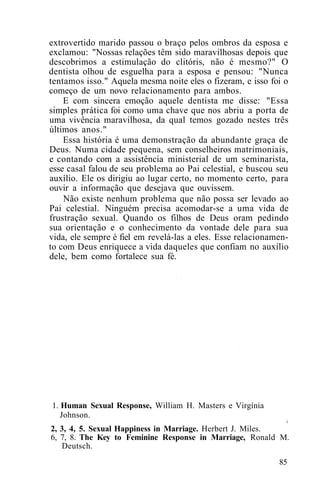 extrovertido marido passou o braço pelos ombros da esposa e
exclamou: "Nossas relações têm sido maravilhosas depois que
descobrimos a estimulação do clitóris, não é mesmo?" O
dentista olhou de esguelha para a esposa e pensou: "Nunca
tentamos isso." Aquela mesma noite eles o fizeram, e isso foi o
começo de um novo relacionamento para ambos.
E com sincera emoção aquele dentista me disse: "Essa
simples prática foi como uma chave que nos abriu a porta de
uma vivência maravilhosa, da qual temos gozado nestes três
últimos anos."
Essa história é uma demonstração da abundante graça de
Deus. Numa cidade pequena, sem conselheiros matrimoniais,
e contando com a assistência ministerial de um seminarista,
esse casal falou de seu problema ao Pai celestial, e buscou seu
auxílio. Ele os dirigiu ao lugar certo, no momento certo, para
ouvir a informação que desejava que ouvissem.
Não existe nenhum problema que não possa ser levado ao
Pai celestial. Ninguém precisa acomodar-se a uma vida de
frustração sexual. Quando os filhos de Deus oram pedindo
sua orientação e o conhecimento da vontade dele para sua
vida, ele sempre é fiel em revelá-las a eles. Esse relacionamen-
to com Deus enriquece a vida daqueles que confiam no auxílio
dele, bem como fortalece sua fé.
1. Human Sexual Response, William H. Masters e Virgínia
Johnson.
i
2, 3, 4, 5. Sexual Happiness in Marriage. Herbert J. Miles.
6, 7, 8. The Key to Feminine Response in Marriage, Ronald M.
Deutsch.
85
 