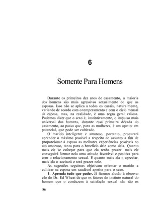 6
Somente Para Homens
Durante os primeiros dez anos de casamento, a maioria
dos homens são mais agressivos sexualmente do que as
esposas. Isso não se aplica a todos os casais, naturalmente,
variando de acordo com o temperamento e com o ciclo mensal
da esposa, mas, na realidade, é uma regra geral valiosa.
Podemos dizer que o sexo é, instintivamente, o impulso mais
universal dos homens, durante essa primeira década do
casamento, ao passo que, para as mulheres, é um apetite em
potencial, que pode ser cultivado.
O marido inteligente e amoroso, portanto, procurará
aprender o máximo possível a respeito do assunto a fim de
proporcionar à esposa as melhores experiências possíveis no
ato amoroso, tanto para o benefício dele como dela. Quanto
mais ele se esforçar para que ela tenha prazer, mais ele
conseguirá formar nela uma atitude favorável e positiva para
com o relacionamento sexual. E quanto mais ela o apreciar,
mais ela o aceitará e terá prazer nele.
As sugestões seguintes objetivam orientar o marido a
cultivar na esposa um saudável apetite para o sexo.
1. Aprenda tudo que puder. Já fizemos alusão à observa-
ção do Dr. Ed Wheat de que os fatores do instinto natural do
homem que o conduzem à satisfação sexual não são os
86
 