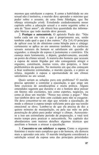 mesmos que satisfazem a esposa. E como a habilidade no ato
sexual não é instintiva, o marido deve aprender o máximo que
puder sobre o assunto, de uma fonte fidedigna, que lhe
ofereça orientação cristã. Estudando cuidadosamente nosso
capítulo sobre a educação sexual e o outro seguinte sobre a
arte de "fazer amor", ele obterá boa quantidade das informa-
ções básicas que todo marido deve possuir.
2. Pratique o autocontrole. O apóstolo Paulo diz: "Não
tenha cada um em vista o que é propriamente seu, senão
também cada qual o que é dos outros." (Fp 2.4.) O princípio
de aplicar essa lei do altruísmo como bênção para o cônjuge
certamente se aplica ao ato amoroso também. As carências
sexuais naturais do homem se satisfazem em questão de
segundos; a situação da esposa é justamente o contrário. Ela
começa mais lentamente, e depois, gradativamente, ascende
ao ponto do clímax sexual. A maioria dos homens que acusam
a esposa de serem frígidas por não conseguirem atingir o
orgasmo, constituem, muitas vezes, eles próprios, o fator
problemático da questão. No momento em que elas começam
a ficar realmente estimuladas, o marido ejacula, e o pênis se
relaxa, negando à esposa a oportunidade de um clímax
satisfatório no ato sexual.
Quais seriam as soluções para este problema? O marido
precisa aprender a controlar a ejaculação, o que exige um
forte exercício de autodisciplina e muita prática. Alguns
entendidos sugerem que durante o ato o homem deve pensar
em fatores não excitantes, tais como esportes, negócios, ou
como já disse um marido: "Penso nas contas a pagar." Mas
isso também deve ser feito com cuidado para não se exagerar.
Ele deve concentrar-se em algo que retarde a ejaculação, de
modo a oferecer à esposa tempo suficiente para que sua tensão
emocional se eleve. Lembre-se de que ela precisa de dez a
quinze minutos de manipulação, ou pela sua mão ou pela
penetração do pênis para poder atingir o clímax. Acrescente-
se a isso um estimulante período de preparação, e você terá
muito tempo para praticar o autocontrole. No capítulo dez
abordaremos com maiores detalhes algumas técnicas que
auxiliam o homem a atrasar a ejaculação.
3. Concentre-se em satisfazer a esposa. Como o orgasmo
feminino é muito mais complexo que o do homem, ela demora
mais a aprender esta arte. O marido inteligente considerará a
satisfação sexual da esposa uma das principais prioridades
87
 