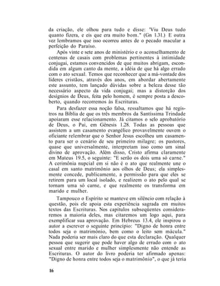 da criação, ele olhou para tudo e disse: 'Viu Deus tudo
quanto fizera, e eis que era muito bom." (Gn 1.31.) E outra
vez lembramos que isso ocorreu antes de o pecado macular a
perfeição do Paraíso.
Após vinte e sete anos de ministério e o aconselhamento de
centenas de casais com problemas pertinentes à intimidade
conjugai, estamos convencidos de que muitos abrigam, escon-
dida em algum canto da mente, a idéia de que há algo errado
com o ato sexual. Temos que reconhecer que a má-vontade dos
líderes cristãos, através dos anos, em abordar abertamente
este assunto, tem lançado dúvidas sobre a beleza desse tão
necessário aspecto da vida conjugai; mas a distorção dos
desígnios de Deus, feita pelo homem, é sempre posta a desco-
berto, quando recorremos às Escrituras.
Para desfazer essa noção falsa, ressaltamos que há regis-
tros na Bíblia de que os três membros da Santíssima Trindade
apoiaram esse relacionamento. Já citamos o selo aprobatório
de Deus, o Pai, em Gênesis 1.28. Todas as pessoas que
assistem a um casamento evangélico provavelmente ouvem o
oficiante relembrar que o Senhor Jesus escolheu um casamen-
to para ser o cenário de seu primeiro milagre; os pastores,
quase que universalmente, interpretam isso como um sinal
divino de aprovação. Além disso, Cristo afirma claramente
em Mateus 19.5, o seguinte: "E serão os dois uma só carne."
A cerimônia nupcial em si não é o ato que realmente une o
casal em santo matrimônio aos olhos de Deus; ela simples-
mente concede, publicamente, a permissão para que eles se
retirem para um local isolado, e realizem o ato pelo qual se
tornam uma só carne, e que realmente os transforma em
marido e mulher.
Tampouco o Espírito se manteve em silêncio com relação à
questão, pois ele apoia esta experiência sagrada em muitos
textos das Escrituras. Nos capítulos subseqüentes considera-
remos a maioria deles, mas citaremos um logo aqui, para
exemplificar sua aprovação. Em Hebreus 13.4, ele inspirou o
autor a escrever o seguinte princípio: "Digno de honra entre
todos seja o matrimônio, bem como o leito sem mácula."
Nada poderia ser mais claro do que esta declaração. Qualquer
pessoa que sugerir que pode haver algo de errado com o ato
sexual entre marido e mulher simplesmente não entende as
Escrituras. O autor do livro poderia ter afirmado apenas:
"Digno de honra entre todos seja o matrimônio", o que já teria
16
 