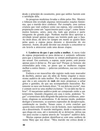 desde o princípio do casamento, para que ambos lucrem com
a satisfação dela.
As pesquisas modernas levadas a efeito pelos Drs. Masters
e Johnson têm revelado algumas interessantes reações femini-
nas, que o marido deve conhecer. Por exemplo, essa curiosa
criatura que você conhece como sua esposa, não considera a
preparação como um "aquecimento para o jogo", como fazem
muitos homens; antes, para ela, tudo que pratica é parte
integrante do grande jogo. Nenhum marido deve apressar a
atividade sexual apenas porque seu instinto pede que o faça.
Ao invés disso, ele deve ter sempre em mente as quatro fases
pelas quais a esposa passa durante o desenrolar do ato
amoroso. Assim, ele pode devotar sua atenção a concentrar-se
em levá-la a atravessar cada uma dessas etapas.
4. Lembre-se do que é que excita a mulher. A mera visão
da esposa preparando-se para deitar-se é estímulo suficiente
para que a maioria dos homens se sintam predispostos para o
ato sexual. Em contraste, a esposa, neste ponto, está pronta
apenas para ir deitar-se. Por que isso? Porque os homens são
estimulados pela vista, ao passo que as mulheres reagem
melhor a outros fatores — palavras carinhosas, sua voz e ternas
carícias.
Embora a voz masculina não registre nada num marcador
de decibéis, parece que ela afeta de forma singular o meca-
nismo auditivo de uma mulher. Por exemplo, as adolescentes
que vão a um concerto de rock são mais propensas a soltar
gritos e gemidos, do que seu acompanhante masculino. Ra-
ramente se ouve um homem dizer: "A voz dela me excita", mas
é comum ouvir-se uma mulher exclamar: "A voz dele me faz vi-
brar". O mecanismo auditivo pode ser comparado então a um
termostato. Quando chegamos em casa à noite, podemos "li-
gar" o termostato dela dirigindo-lhe palavras carinhosas, amo-
rosas, elogiosas ou animadoras. E do mesmo modo, podemos
desligar o termostato, se usarmos expressões de desaprovação,
condenação ou insulto. Nesses casos, é certo concluir que
quanto mais estridente for a voz do homem, mais rapidamente
ela a desestimula. O marido inteligente, desde o momento em
que chega em casa, até o momento de se deitarem, utiliza sua
voz para excitar a esposa através do "receptor" auditivo dela.
Muitas esposas podem identificar-se com uma senhora de
nome Mary que nos disse: "Meu marido me critica desde o
88
 