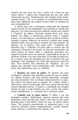instante em que entra em casa à noite, até a hora em que
vamos deitar, e depois não compreende por que não estou
interessada em sexo. Simplesmente não consigo reagir positi-
vamente assim." Ah, se os maridos se conscientizassem mais
dessa forte influência que podem exercer sobre as emoções de
suas companheiras!
A reação para com a mensagem verbal dele não depende
apenas do tom de voz empregado, mas também do sentido das
palavras. Um casal procurou-nos pedindo auxílio com relação
à "frigidez" da esposa. Estavam casados havia sete anos,
tinham três filhos, e declaravam possuir amor e respeito
mútuos. Ao interrogá-los, descobrimos que ele falava carinho-
samente à esposa, rodeava-a de ternura e recebia uma reação
agradável dela, mas que durava somente até certo instante. De
repente, ela se tornava "fria como gelo". Acabamos por
descobrir que o "culpado" de tudo eram os termos que ele
empregava. Durante o ato sexual, ao calor do excitamento, ele
usava termos de baixo calão e expressões grosseiras que
adquirira quando estava no exército, esquecendo-se de que as
mulheres tendem a ser mais delicadas na escolha do palavrea-
do, e muitas vezes não entendem por que os homens têm que
empregar uma linguagem tão forte para descrever coisa tão
bela. Para resolver esse problema de "frigidez", ele teve
apenas que aprender uma terminologia mais elevada. Tais
coisas são importantes para as mulheres.
5. Respeite seu senso de pudor. Os homens são mais
inclinados a alardear suas façanhas sexuais do que as mulhe-
res. Muitos homens, com uma atitude impensada, estragam
um relacionamento vital, revelando indiscretamente os segre-
dos íntimos da esposa para os amigos. Se a esposa chega a
saber disso, sente-se atraiçoada. Não vale a pena arriscar uma
atitude imprópria dessas. A beleza e a santidade das relações
íntimas de que o casal partilha um com o outro são estrita-
mente confidenciais. E a situação deve continuar assim.
6. Cuidado com os maus odores. O olfato é um dos
principais sentidos. Infelizmente algumas pessoas têm mais
problemas nesta questão que outras, mas hoje já não existe
desculpa para o mau hálito, cheiro de suor, ou outros odores
fortes. Um parceiro consciencioso se preparará para o ato
amoroso tomando banhos freqüentemente, usando desodo-
rantes eficazes e praticando boa higiene oral.
89
 