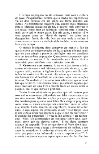 O tempo empregado no ato amoroso varia com a cultura
do povo. Pesquisadores informa que a média das experiências
vai de dois minutos em um grupo até trinta minutos em
outros. As comparações sugerem que, quanto mais orientada
para a liderança masculina ela for, e quanto mais enxergar o
ato sexual como fator de satisfação somente para o homem,
mais curto será o tempo gasto. Em tais casos, a mulher vê o
sexo apenas como um "dever da esposa", ou como uma
desagradável função da vida. Nas culturas onde a mulher é
apreciada e se busca a satisfação dela também, o ato amoroso
leva mais tempo.
O marido inteligente deve conservar em mente o fato de
que a esposa geralmente precisa de dez a quinze minutos mais
que ele para atingir o ponto de satisfação, mas ele considera
esse um tempo bem empregado. Quando ele compreender que
a natureza da mulher é de combustão mais lenta, fará o
necessário para satisfazer suas carências naturais.
8. Conversem abertamente. A maioria das jovens cristãs
casa-se relativamente mal informada a respeito do sexo, e, por
alguma razão, nutrem a ingênua idéia de que o marido sabe
tudo e irá ensiná-las. Raramente elas sabem que a maior parte
dos homens tem dificuldade em conversar sobre suas relações
íntimas. Na verdade, é o assunto mais difícil com que o casal
tem que se haver. Conseqüentemente, justamente aqueles que
mais precisam de uma livre e fluente troca de idéias sobre o
assunto, são os que menos a praticam.
Tenho ficado admirado ao perceber que até mesmo pes-
soas cultas encontram dificuldade em falar sinceramente de
sua vida amorosa. Mas isso explica por que alguns pais ficam
tão constrangidos quando seus filhos lhes dirigem perguntas
sobre sexo — nunca conseguiram comunicar entre si sobre
esse assunto. Certo homem, um engenheiro, casado havia dez
anos, e cuja esposa era professara, disse: "Esse tempo todo
minha esposa ainda não aprendeu o que é que me faz vibrar."
E quando lhe perguntei: "E você já lhe contou?" ele respon-
deu: "Não; fico constrangido em conversar sobre sexo. Ade-
mais, creio que ela deveria saber." E ele ficou surpreso
quando lhe respondi: "Mas por que deveria? Você não é igual
a ela. O homem sente e reage diferentemente da mulher, e seu
aparelho reprodutor é totalmente diverso do dela. Quem você
acha que poderia ter informado a ela a respeito disso?" A
maioria das jovens esposas espera que o marido lhe fale dos
91
 