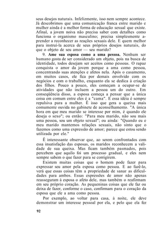 seus desejos naturais. Infelizmente, isso nem sempre acontece.
Já descobrimos que uma comunicação franca entre marido e
mulher ainda é a melhor forma de educação sexual que existe.
Afinal, a jovem noiva não precisa saber com detalhes como
funciona o organismo masculino; precisa simplesmente a-
prender a reconhecer as reações sexuais dele. E quem melhor
para instruí-la acerca de seus próprios desejos naturais, do
que o objeto de seu amor — seu marido?
9. Ame sua esposa como a uma pessoa. Nenhum ser
humano gosta de ser considerado um objeto, pois na busca de
identidade, todos desejam ser aceitos como pessoas. O rapaz
conquista o amor da jovem porque a ama como pessoa,
concentrando suas atenções e afetos nela. Após o casamento,
em muitos casos, ele fica por demais envolvido com os
negócios e com o trabalho, enquanto ela se dedica à criação
dos filhos. Pouco a pouco, eles começam a ocupar-se de
atividades que não incluem a pessoa um do outro. Em
conseqüência disso, a esposa começa a pensar que a única
coisa em comum entre eles é a "cama". E essa idéia é sempre
repulsiva para a mulher. Ê isso que gera a queixa mais
comumente ouvida no gabinete de aconselhamento. "A única
hora em que meu marido se interesse por mim, é quando ele
deseja o sexo"; ou então: "Para meu marido, não sou mais
uma pessoa, sou um objeto sexual"; ou ainda: "Quando eu e
meu marido mantemos relações sexuais, não sinto que o
fazemos como uma expressão de amor; parece que estou sendo
utilizada por ele."
Ê interessante observar que, ao serem confrontados com
essa insatisfação das esposas, os maridos reconhecem a vali-
dade de sua queixa. Mas ficam também pasmados, pois
percebem que aquilo foi um processo gradual, e eles nem
sempre sabem o que fazer para se corrigirem.
Existem muitas coisas que o homem pode fazer para
expressar seu amor pela esposa como pessoa. E ao fazê-lo,
verá que essas coisas têm a propriedade de sanar as dificul-
dades para ambos. Essas expressões de amor não apenas
reasseguram à esposa o afeto dele, mas também o reafirmam
em seu próprio coração. As pequeninas coisas que ele faz ou
deixa de fazer, conforme o caso, confirmam para o coração da
esposa que ele a ama como pessoa.
Por exemplo, ao voltar para casa, à noite, ele deve
demonstrar um interesse pessoal por ela, e pelo que ela fez
92
 
