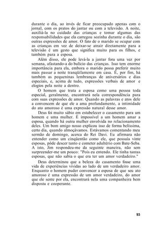 durante o dia, ao invés de ficar preocupado apenas com o
jornal, com os pratos do jantar ou com a televisão. A noite,
auxiliá-la no cuidado das crianças e tomar algumas das
responsabilidades que ela carregou sozinha durante o dia, são
outras expressões de amor. O fato de o marido se ocupar com
as crianças em vez de deixar-se atrair diretamente para a
televisão é um gesto que significa muito para os filhos, e
também para a esposa.
Além disso, ele pode levá-la a jantar fora uma vez por
semana, afastando-a do bulício das crianças. Isso tem enorme
importância para ela, embora o marido possa preferir muito
mais passar a noite tranqüilamente em casa. É, por fim, há
também as pequeninas lembranças de aniversários e dias
especiais, e, acima de tudo, expressões verbais de amor e
elogios pela noite a dentro.
O homem que trata a esposa como uma pessoa toda
especial, geralmente, encontrará nela correspondência para
com suas expressões de amor. Quando as palavras e atos dele
a convencem de que ele a ama profundamente, a intimidade
do ato amoroso é uma expressão natural desse amor.
Deus foi muito sábio em estabelecer o casamento para um
homem e uma mulher. É impossível a um homem amar a
esposa, quando há outra mulher envolvida no relacionamento
deles. Um bom amigo nosso explicou isso de forma belíssima,
certo dia, quando almoçávamos. Estávamos comentando meu
sermão de domingo, acerca do Rei Davi. Eu afirmara não
entender como um cinqüentão como ele, que possuía vinte
esposas, pôde descer tanto e cometer adultério com Bate-Seba.
A isto, Jim respondeu-me da seguinte maneira, não sem
surpreender-me um pouco: "Pois eu entendo. Ele tinha tantas
esposas, que não sabia o que era ter um amor verdadeiro."
Deus determinou que a beleza do casamento fosse uma
vida de experiências vividas ao lado de um verdadeiro amor.
Enquanto o homem puder convencer a esposa de que seu ato
amoroso é uma expressão de um amor verdadeiro, do amor
que ele sente por ela, encontrará nela uma companheira bem
disposta e cooperante.
93
 