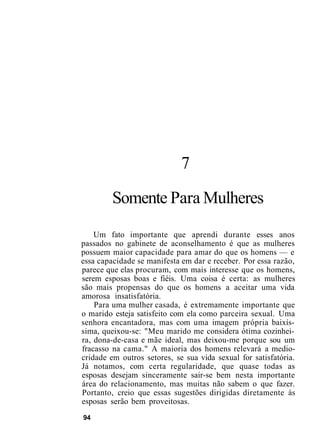 7
Somente Para Mulheres
Um fato importante que aprendi durante esses anos
passados no gabinete de aconselhamento é que as mulheres
possuem maior capacidade para amar do que os homens — e
essa capacidade se manifesta em dar e receber. Por essa razão,
parece que elas procuram, com mais interesse que os homens,
serem esposas boas e fiéis. Uma coisa é certa: as mulheres
são mais propensas do que os homens a aceitar uma vida
amorosa insatisfatória.
Para uma mulher casada, é extremamente importante que
o marido esteja satisfeito com ela como parceira sexual. Uma
senhora encantadora, mas com uma imagem própria baixís-
sima, queixou-se: "Meu marido me considera ótima cozinhei-
ra, dona-de-casa e mãe ideal, mas deixou-me porque sou um
fracasso na cama." A maioria dos homens relevará a medio-
cridade em outros setores, se sua vida sexual for satisfatória.
Já notamos, com certa regularidade, que quase todas as
esposas desejam sinceramente sair-se bem nesta importante
área do relacionamento, mas muitas não sabem o que fazer.
Portanto, creio que essas sugestões dirigidas diretamente às
esposas serão bem proveitosas.
94
 