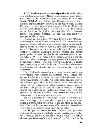 1. Mantenha uma atitude mental positiva. Quando viajava
com minha esposa para o Havaí, onde iríamos passar alguns
dias antes de um de nossos seminários, estava lendo o livro
Mulher Total, de Marabel Morgan. De repente comecei a rir,
e minha esposa, Beverly, assustou-se um pouco, mas, quando
lhe mostrei a causa de meu riso, a reação dela foi idêntica. A
Sr.a
Morgan afirmava que o cérebro é o centro do controle
sexual feminino. Eu já descobrira este fato havia bastante
tempo, mas estava espantado de ver que uma mulher o
reconhecia abertamente.
O verso de Provérbios 23.7 nos lembra que: "Porque,
como imagina em sua alma, assim ele é." Os entendidos em
questões mentais afirmam que o homem nunca supera aquilo
que ele espera de si mesmo. Quando uma pessoa sempre prevê
para si o fracasso, nunca vence na vida. Contudo, se espera
sempre o sucesso, alcança-o. Para a mulher que estiver
preocupada com essa questão do ato amoroso, pouco valem
seu talento, Q.I. ou idade; o fator determinante é a atitude
mental. Já observamos que algumas pessoas ultrapassam suas
capacidades naturais. Estamos convencidos de que o crente
que possui a capacitação do Espírito Santo deve ultrapassar
suas habilidades naturais, seja qual for a situação em que se
encontrar.
No trabalho de aconselhamento matrimonial, tenho me
surpreendido pelo número de mulheres belas, verdadeiras
personificações da atração sexual, que confessam serem com-
pletamente inaptas no leito. Por outro lado, encontro outras,
mais feiosas, gorduchas ou lisas como tábuas, que afirmam
gozar de um maravilhoso relacionamento sexual com o
marido. Isso prova que não são basicamente o tamanho,
formas ou aparência da mulher que fazem dela uma boa
parceira sexual para o marido. Isso parece indicar que sua
atitude mental é de suprema relevância.
Há três elementos na constituição mental da mulher que
são muito importantes para ela: o que ela pensa do sexo;
o que ela pensa sobre si mesma; o que ela pensa de seu ma-
rido. Sua atitude para com esses três conceitos determinará
seu sucesso ou fracasso nesse setor de sua vida.
A. O que ela pensa do sexo. Embora não possamos
endossar plenamente a revolução sexual, precisamos reconhe-
cer que talvez ela tenha, em parte, trazido à tona a falsidade
de conceitos tais como "o sexo é impuro", ou "um mal", ou "o
95
 