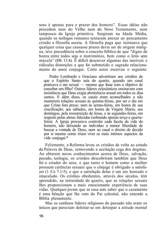 sexo é apenas para o prazer dos homens". Essas idéias não
procedem nem do Velho nem do Novo Testamento, nem
tampouco da Igreja primitiva. Surgiram na Idada Média,
quando os teólogos romanos tentaram anexar ao pensamento
cristão a filosofia asceta. A filosofia paga que insinuava que
qualquer coisa que causasse prazer devia ser de origem malig-
na, teve precedência sobre o conceito bíblico de que "digno de
honra entre todos seja o matrimônio, bem como o leito sem
mácula" (Hb 13.4). Ê difícil descrever algumas das incríveis e
ridículas distorções a que foi submetido o sagrado relaciona-
mento do amor conjugai. Certo autor escreveu o seguinte:
Pedro Lombardo e Graciano advertiram aos cristãos de
que o Espírito Santo saía do quarto, quando um casal
praticava o ato sexual — mesmo que fosse com o objetivo de
conceber um filho! Outros líderes eclesiásticos ensinavam com
insistência que Deus exigia abstinência sexual em todos os dias
santos. E além disso, os casais eram aconselhados a não
manterem relações sexuais às quintas-feiras, por ser o dia em
que Cristo fora preso; nem às sextas-feiras, em honra de sua
crucificação; aos sábados, em honra da Virgem Maria; aos
domingos, pela ressurreição de Jesus, e às segundas-feiras, em
respeito pelas almas falecidas (sobrando apenas terça e quarta-
feira). A Igreja procurava controlar cada faceta da vida do
homem, não deixando ao indivíduo a menor liberdade de
buscar a vontade de Deus, nem ao casal o direito de decidir
por si mesmo como iriam viver os mais íntimos aspectos da
vida conjugai.*
Felizmente, a Reforma levou os cristãos de volta ao estudo
da Palavra de Deus, removendo a aceitação cega dos dogmas.
Ao obterem novos conhecimentos acerca de Deus, salvação,
pecado, teologia, os cristãos descobriram também que Deus
foi o criador do sexo, e que tanto o homem como a mulher
possuem carências sexuais que o cônjuge é obrigado a satisfa-
zer (1 Co 7.1-5), e que a satisfação delas é um ato honrado e
imaculado. Os cristãos obedientes, através dos séculos, têm
aprendido, na intimidade do quarto, que as relações sexuais
lhes proporcionam a mais emocionante experiência de suas
vidas. Qualquer jovem que se casa sem saber que o casamento
é uma bênção que lhe vem do Pai celestial, não entende a
Bíblia plenamente.
Mas os confusos líderes religiosos do passado não eram os
únicos que pareciam deleitar-se em deturpar a atitude mental
96
 
