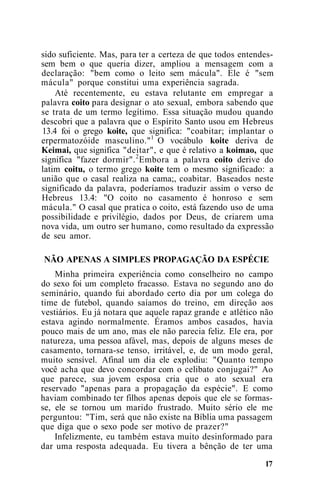 sido suficiente. Mas, para ter a certeza de que todos entendes-
sem bem o que queria dizer, ampliou a mensagem com a
declaração: "bem como o leito sem mácula". Ele é "sem
mácula" porque constitui uma experiência sagrada.
Até recentemente, eu estava relutante em empregar a
palavra coito para designar o ato sexual, embora sabendo que
se trata de um termo legítimo. Essa situação mudou quando
descobri que a palavra que o Espírito Santo usou em Hebreus
13.4 foi o grego koite, que significa: "coabitar; implantar o
erpermatozóide masculino."1
O vocábulo koite deriva de
Keimai, que significa "deitar", e que é relativo a koimao, que
significa "fazer dormir".2
Embora a palavra coito derive do
latim coitu, o termo grego koite tem o mesmo significado: a
união que o casal realiza na cama;, coabitar. Baseados neste
significado da palavra, poderíamos traduzir assim o verso de
Hebreus 13.4: "O coito no casamento é honroso e sem
mácula." O casal que pratica o coito, está fazendo uso de uma
possibilidade e privilégio, dados por Deus, de criarem uma
nova vida, um outro ser humano, como resultado da expressão
de seu amor.
NÃO APENAS A SIMPLES PROPAGAÇÃO DA ESPÉCIE
Minha primeira experiência como conselheiro no campo
do sexo foi um completo fracasso. Estava no segundo ano do
seminário, quando fui abordado certo dia por um colega do
time de futebol, quando saíamos do treino, em direção aos
vestiários. Eu já notara que aquele rapaz grande e atlético não
estava agindo normalmente. Éramos ambos casados, havia
pouco mais de um ano, mas ele não parecia feliz. Ele era, por
natureza, uma pessoa afável, mas, depois de alguns meses de
casamento, tornara-se tenso, irritável, e, de um modo geral,
muito sensível. Afinal um dia ele explodiu: "Quanto tempo
você acha que devo concordar com o celibato conjugai?" Ao
que parece, sua jovem esposa cria que o ato sexual era
reservado "apenas para a propagação da espécie". E como
haviam combinado ter filhos apenas depois que ele se formas-
se, ele se tornou um marido frustrado. Muito sério ele me
perguntou: "Tim, será que não existe na Bíblia uma passagem
que diga que o sexo pode ser motivo de prazer?"
Infelizmente, eu também estava muito desinformado para
dar uma resposta adequada. Eu tivera a bênção de ter uma
17
 
