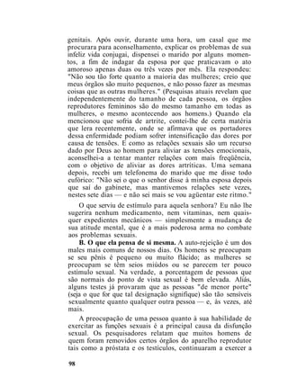 genitais. Após ouvir, durante uma hora, um casal que me
procurara para aconselhamento, explicar os problemas de sua
infeliz vida conjugai, dispensei o marido por alguns momen-
tos, a fim de indagar da esposa por que praticavam o ato
amoroso apenas duas ou três vezes por mês. Ela respondeu:
"Não sou tão forte quanto a maioria das mulheres; creio que
meus órgãos são muito pequenos, e não posso fazer as mesmas
coisas que as outras mulheres." (Pesquisas atuais revelam que
independentemente do tamanho de cada pessoa, os órgãos
reprodutores femininos são do mesmo tamanho em todas as
mulheres, o mesmo acontecendo aos homens.) Quando ela
mencionou que sofria de artrite, contei-lhe de certa matéria
que lera recentemente, onde se afirmava que os portadores
dessa enfermidade podiam sofrer intensificação das dores por
causa de tensões. E como as relações sexuais são um recurso
dado por Deus ao homem para aliviar as tensões emocionais,
aconselhei-a a tentar manter relações com mais freqüência,
com o objetivo de aliviar as dores artríticas. Uma semana
depois, recebi um telefonema do marido que me disse todo
eufórico: "Não sei o que o senhor disse à minha esposa depois
que saí do gabinete, mas mantivemos relações sete vezes,
nestes sete dias — e não sei mais se vou agüentar este ritmo."
O que serviu de estímulo para aquela senhora? Eu não lhe
sugerira nenhum medicamento, nem vitaminas, nem quais-
quer expedientes mecânicos — simplesmente a mudança de
sua atitude mental, que é a mais poderosa arma no combate
aos problemas sexuais.
B. O que ela pensa de si mesma. A auto-rejeição é um dos
males mais comuns de nossos dias. Os homens se preocupam
se seu pênis é pequeno ou muito flácido; as mulheres se
preocupam se têm seios miúdos ou se parecem ter pouco
estímulo sexual. Na verdade, a porcentagem de pessoas que
são normais do ponto de vista sexual é bem elevada. Aliás,
alguns testes já provaram que as pessoas "de menor porte"
(seja o que for que tal designação signifique) são tão sensíveis
sexualmente quanto qualquer outra pessoa — e, às vezes, até
mais.
A preocupação de uma pessoa quanto à sua habilidade de
exercitar as funções sexuais é a principal causa da disfunção
sexual. Os pesquisadores relatam que muitos homens de
quem foram removidos certos órgãos do aparelho reprodutor
tais como a próstata e os testículos, continuaram a exercer a
98
 