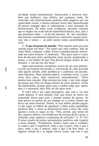 I
atividade sexual normalmente. Interessante é observar tam-
bém que mulheres, cujo clitóris, por qualquer razão, foi
removido, não demonstraram nenhum efeito negativo em sua
capacidade sexual, e muitas indicam terem tido intensificação
do prazer conjugai após se submeterem a uma operação de
histerectomia. De todas essas evidências, devemos concluir
que os órgãos em si não são de importância básica, mas, sim, o
que pensamos deles — ou de nós mesmos. Se nos considera-
mos pessoas sexualmente expressivas e parceiros sexuais sensí-
veis, nós o somos — ou pelo menos temos possibilidade de
sê-lo.
C. O que ela pensa do marido. "Não suporto nem que meu
marido toque em mim." Foi assim que uma senhora, mãe de
cinco filhos, começou a falar. Estava romanticamente interes-
sada em outro homem. E confessou: "Dez para cinco é a pior
hora do dia para mim; geralmente estou na pia, preparando o
jantar, e me lembro de que Tom deverá chegar dentro de dez
minutos, e irá dar-me um beijo."
Após conversarmos seriamente acerca de seu caso platôni-
co com um homem divorciado, e convencida de estar pecando
com aquela atitude, Julie ajoelhou-se e confessou seu pecado,
entre lágrimas. Duas semanas depois, o telefone tocou, e eram
cinco para cinco. Julie contou-me animadamente: "Deus
mudou meu coração. Hoje arrumei-me toda, e me sinto alegre
de pensar que Tom vai chegar dentro de cinco minutos. Estou
lhe telefonando, porque quero que o senhor saiba que, agora,
esse é o momento mais feliz do dia para mim."
O amor não é um vapor passageiro, que vem e vai sem
. razão alguma. Ê uma emoção vital, que cresce ou morre em
proporção direta para com a atitude mental da pessoa. Se
uma pessoa se queixa de seu cônjuge ou o critica, dentro em
breve seu amor morrerá. Porém, se esse hábito mental negati-
vo der lugar ao hábito de agradecer a Deus pelas qualidades
positivas dele, o amor se desenvolverá mais e mais, tão certo
quanto a noite se segue ao dia. "Nós, porém, que somos do
dia, sejamos sóbrios, revestindo-nos da couraça da fé e amor, e
tomando como capacete a esperança da salvação." (1 Ts 5.8.)
O amor resulta de termos pensamentos positivos com respeito
a nosso cônjuge. "Finalmente, irmãos, tudo o que é verdadei-
ro, tudo o que é respeitável, tudo o que é justo, tudo o que é
puro, tudo o que é amável, tudo o que é de boa fama, se
alguma virtude há e se algum louvor existe, seja isso o que
99
I
 