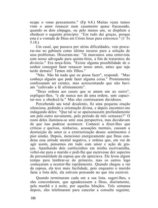 ocupe o vosso pensamento." (Fp 4.8.) Muitas vezes temos
visto o amor renascer num casamento quase fracassado,
quando os dois cônjuges, ou pelo menos um, se dispõem a
obedecer o seguinte princípio: "Em tudo dai graças, porque
esta é a vontade de Deus em Cristo Jesus para convosco." (1 Ts
5.18.)
Um casal, que passava por sérias dificuldades, veio procu-
rar-me no gabinete como último recurso para a solução de
seus problemas. Disseram-me: "Já marcamos uma entrevista
com nosso advogado para quinta-feira, a fim de tratarmos do
divórcio." Era terça-feira. "Existe alguma possibilidade de o
senhor conseguir fazer renascer nosso amor, antes que seja
tarde demais? Ternos três filhos."
"Não. Não há nada que eu possa fazer", respondi. "Mas
conheço alguém que pode fazer alguma coisa." Prontamente
confessaram ser crentes, mas acrescentando que não havi-
am "cultivado a fé ultimamente".
"Deus ordena aos casais que se amem um ao outro",
expliquei-lhes, "e ele nunca nos dá uma ordem, sem capaci-
tar-nos a obedecê-la." Mas eles continuaram duvidosos.
Percebendo seu total desalento, fiz uma pequena oração
silenciosa, pedindo a orientação divina, e depois encontrei-me
indagando deles: "Que tal se se apaixonassem profundamente
um pelo outro novamente, pelo período de três semanas?" O
rosto deles iluminou-se ante essa perspectiva, mas duvidavam
de que isso pudesse acontecer. Comecei a dizer-lhes que
críticas e queixas, ninharias, acusações mentais, causam a
destruição do amor (e a exteriorização desses sentimentos é
pior ainda). Depois, mencionei energicamente que Deus con-
dena essa atitude mental negativa, e ordena que, em vez de
agir assim, pensemos em tudo com amor e ação de gra-
ças. Apanhando dois cartõezinhos em minha escrivaninha,
voltei-me para o marido e pedi-lhe que escrevesse dez aspectos
da personalidade da esposa que ele apreciava. Ele levou algum
tempo para lembrar-se do primeiro, mas os outros logo
começaram a ocorrer-lhe rapidamente. Quando chegou a vez
da esposa, ela teve mais facilidade, pois enquanto o marido
fazia a lista dele, ela estivera pensando no que iria escrever.
Quando terminaram cada um a sua lista, sugeri-lhes, e
eles concordaram, que agradecessem a Deus, diariamente,
pela manhã e à noite, por aquelas bênçãos. Três semanas
depois, eles telefonaram para cancelar a consulta seguinte,
100
 