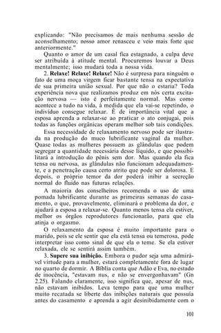 explicando: "Não precisamos de mais nenhuma sessão de
aconselhamento; nosso amor renasceu e veio mais forte que
anteriormente."
Quanto o amor de um casal fica estagnado, a culpa deve
ser atribuída à atitude mental. Procuremos louvar a Deus
mentalmente; isso mudará toda a nossa vida.
2. Relaxe! Relaxe! Relaxe! Não é surpresa para ninguém o
fato de uma moça virgem ficar bastante tensa na expectativa
de sua primeira união sexual. Por que não o estaria? Toda
experiência nova que realizamos produz em nós certa excita-
ção nervosa — isto é perfeitamente normal. Mas como
acontece a tudo na vida, à medida que ela vai-se repetindo, o
indivíduo consegue relaxar. Ê de importância vital que a
esposa aprenda a relaxar-se ao praticar o ato conjugai, pois
todas as funções orgânicas operam melhor sob tais condições.
Essa necessidade de relaxamento nervoso pode ser ilustra-
da na produção do muco lubrificante vaginal da mulher.
Quase todas as mulheres possuem as glândulas que podem
segregar a quantidade necessária desse líquido, e que possibi-
litará a introdução do pênis sem dor. Mas quando ela fica
tensa ou nervosa, as glândulas não funcionam adequadamen-
te, e a penetração causa certo atrito que pode ser dolorosa. E
depois, o próprio temor da dor poderá inibir a secreção
normal do fluido nas futuras relações.
A maioria dos conselheiros recomenda o uso de uma
pomada lubrificante durante as primeiras semanas do casa-
mento, o que, provavelmente, eliminará o problema da dor, e
ajudará a esposa a relaxar-se. Quanto menos tensa ela estiver,
melhor os órgãos reprodutores funcionarão, para que ela
atinja o orgasmo.
O relaxamento da esposa é muito importante para o
marido, pois se ele sentir que ela está tensa ou temerosa, pode
interpretar isso como sinal de que ela o teme. Se ela estiver
relaxada, ele se sentirá assim também.
3. Supere sua inibição. Embora o pudor seja uma admirá-
vel virtude para a mulher, estará completamente fora de lugar
no quarto de dormir. A Bíblia conta que Adão e Eva, no estado
de inocência, "estavam nus, e não se envergonhavam" (Gn
2.25). Falando claramente, isso significa que, apesar de nus,
não estavam inibidos. Leva tempo para que uma mulher
muito recatada se liberte das inibições naturais que possuía
antes do casamento e aprenda a agir desinibidamente com o
101
 