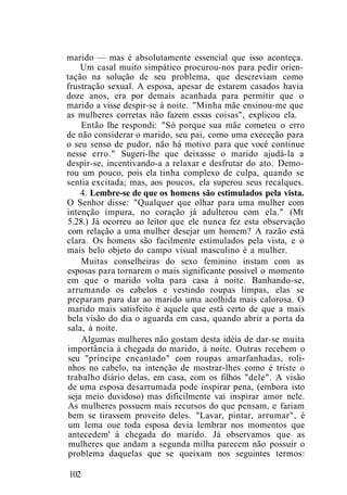 marido — mas é absolutamente essencial que isso aconteça.
Um casal muito simpático procurou-nos para pedir orien-
tação na solução de seu problema, que descreviam como
frustração sexual. A esposa, apesar de estarem casados havia
doze anos, era por demais acanhada para permitir que o
marido a visse despir-se à noite. "Minha mãe ensinou-me que
as mulheres corretas não fazem essas coisas", explicou ela.
Então lhe respondi: "Só porque sua mãe cometeu o erro
de não considerar o marido, seu pai, como uma execeção para
o seu senso de pudor, não há motivo para que você continue
nesse erro." Sugeri-lhe que deixasse o marido ajudá-la a
despir-se, incentivando-a a relaxar e desfrutar do ato. Demo-
rou um pouco, pois ela tinha complexo de culpa, quando se
sentia excitada; mas, aos poucos, ela superou seus recalques.
4. Lembre-se de que os homens são estimulados pela vista.
O Senhor disse: "Qualquer que olhar para uma mulher com
intenção impura, no coração já adulterou com ela." (Mt
5.28.) Já ocorreu ao leitor que ele nunca fez esta observação
com relação a uma mulher desejar um homem? A razão está
clara. Os homens são facilmente estimulados pela vista, e o
mais belo objeto do campo visual masculino é a mulher.
Muitas conselheiras do sexo feminino instam com as
esposas para tornarem o mais significante possível o momento
em que o marido volta para casa à noite. Banhando-se,
arrumando os cabelos e vestindo roupas limpas, elas se
preparam para dar ao marido uma acolhida mais calorosa. O
marido mais satisfeito é aquele que está certo de que a mais
bela visão do dia o aguarda em casa, quando abrir a porta da
sala, à noite.
Algumas mulheres não gostam desta idéia de dar-se muita
importância à chegada do marido, à noite. Outras recebem o
seu "príncipe encantado" com roupas amarfanhadas, roli-
nhos no cabelo, na intenção de mostrar-lhes como é triste o
trabalho diário delas, em casa, com os filhos "dele". A visão
de uma esposa desarrumada pode inspirar pena, (embora isto
seja meio duvidoso) mas dificilmente vai inspirar amor nele.
As mulheres possuem mais recursos do que pensam, e fariam
bem se tirassem proveito deles. "Lavar, pintar, arrumar", é
um lema oue toda esposa devia lembrar nos momentos que
antecedem' à chegada do marido. Já observamos que as
mulheres que andam a segunda milha parecem não possuir o
problema daquelas que se queixam nos seguintes termos:
102
 