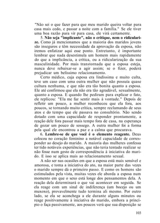 "Nâo sei o que fazer para que meu marido queira voltar para
casa mais cedo, e passar a noite com a família." Se ele tiver
uma boa razão para vir para casa, ele virá certamente.
5. Não seja "implicante", não o critique, nem o ridiculari-
ze. Como já mencionamos que a maioria dos maridos jovens
são inseguros e têm necessidade da aprovação da esposa, não
iremos enfatizar aqui esse ponto. Entretanto, é importante
lembrar que nada desestimula um homem mais rapidamente
do que a implicância, a crítica, ou a ridicularização da sua
masculinidade. Por mais transtornada que a esposa esteja,
nunca deve rebaixar-se a agir assim; se o fizer, poderá
prejudicar um belíssimo relacionamento.
Certo médico, cuja esposa era lindíssima e muito culta,
teve um caso com uma outra mulher que não possuía quase
cultura nenhuma, e que não era tão bonita quanto a esposa.
Ele até confirmou que ela não era tão agradável, sexualmente,
quanto a esposa. E quando lhe pediram para explicar o fato,
ele replicou: "Ela me faz sentir mais à vontade." Depois de
refletir um pouco, a mulher reconheceu que ela fora, aos
poucos, se tornando muito crítica, sempre reclamando de seus
atos e do tempo que ele passava no consultório. Não sendo
dotado com uma capacidade de responder prontamente, a
reação dele fora passar mais tempo fora de casa, na esperança
de gozar um pouco de sossego. A outra mulher foi a forma
pela qual ele encontrou a paz e a calma que procurava.
6. Lembre-se de que você é o elemento reagente. Deus
colocou no coração feminino a notável capacidade de corres-
ponder ao desejo do marido. A maioria das mulheres confessa
ter tido notáveis experiências, que não teria tentado realizar se
não fosse num gesto de correspondência à iniciativa do mari-
do. E isso se aplica mais ao relacionamento sexual.
A não ser nas ocasiões em que a esposa está mais sensível e
amorosa, e toma a iniciativa do ato, na maior parte das vezes
o marido sempre dá o primeiro passo. E como os homens são
estimulados pela vista, muitas vezes ele aborda a esposa num
momento em que o sexo está longe dos pensamentos dela. A
reação dela determinará o que vai acontecer em seguida. Se
ela reage com um sinal de indiferença (um bocejo ou um
muxoxo), provavelmente tudo termina ali mesmo. Por outro
lado, se ela se aconchega a ele durante alguns minutos ou
reage positivamente à iniciativa do marido, embora a princí-
pio o faça passivamente, aos poucos verá que sua disposição se
103
 