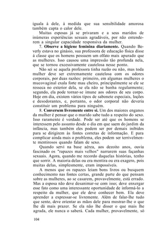 iguala à dele, à medida que sua sensibilidade amorosa
também capta o calor dele.
Muitas esposas já se privaram e a seus maridos de
inúmeras experiências sexuais agradáveis, por não entende-
rem a singular capacidade responsiva da mulher.
7. Observe a higiene feminina diariamente. Quando Be-
verly estava no ginásio, sua professora de educação física disse
à classe que os homens possuem um olfato mais apurado que
as mulheres. Isso causou uma impressão tão profunda nela,
que se tornou excessivamente cautelosa nesse ponto.
Não sei se aquela professora tinha razão ou não, mas toda
mulher deve ser extremamente cautelosa com os odores
corporais, por duas razões: primeiro, em algumas mulheres o
mucovaginal exala forte mau cheiro, principalmente se ele se
resseca no exterior dela, se ela não se banha regularmente;
segundo, ela pode tornar-se imune aos odores de seu corpo.
Hoje em dia, existem vários tipos de sabonete especiais, loções
e desodorantes, e, portanto, o odor corporal não deveria
constituir um problema para ninguém.
8. Conversem livremente entre si. Um dos maiores enganos
da mulher é pensar que o marido sabe tudo a respeito do sexo.
Isso raramente é verdade. Pode ser até que os homens se
interessem pelo assunto desde o dia em que saem do jardim da
infância, mas também eles podem ser por demais inibidos
para se dirigirem às fontes corretas de informação. E para
complicar ainda mais o problema, eles podem ser terrivelmen-
te mentirosos quando falam de sexo.
Quando servi na base aérea, aos dezoito anos, ouvia
fascinado os "rapazes mais velhos" narrarem suas façanhas
sexuais. Agora, quando me recordo daquelas histórias, tenho
que sorrir. A maioria delas ou era mentira ou era exagero, pois
muitas delas, simplesmente, eram impossíveis.
A menos que os rapazes leiam bons livros ou busquem
conhecimento nas fontes certas, grande parte do que pensam
sobre as mulheres, ao se casarem, provavelmente, está errado.
Mas a esposa não deve desanimar-se com isso; deve enxergar
esse fato como uma interessante oportunidade de informá-lo a
respeito da mulher, que ele deve conhecer bem. Ela deve
aprender a expressar-se livremente. Além de falar-lhe tudo
que sente, deve orientar as mãos dele para mostrar-lhe o que
lhe dá mais prazer. Se ela não lhe disser o que mais lhe
agrada, ele nunca o saberá. Cada mulher, provavelmente, só
104
 