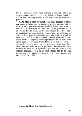 terá que ensinar a um homem, em toda a sua vida, acerca de
suas sensações íntimas. E ela deve fazê-lo de forma completa,
e fazer disso uma experiência gratificante tanto para ela como
para ele.
9. Se tudo o mais fracassar, ore. Pode parecer estranho
que um pastor diga isso, mas quem entende o que quero dizer,
creio, achará essa sugestão muito válida. Estou convencido de
que nunca foi intenção de Deus que o casal passasse a vida
inteira no deserto sexual do fracasso orgásmico. Ele colocou
no organismo de cada mulher a capacidade de desfrutar do
sexo. A única proibição relativa à questão refere-se à prática
dele fora dos limites do casamento. Sendo exercidas dentro
dessa instituição sagrada, essas capacidades da mulher devem
servir para proporcionar prazer tanto a ela como ao marido.
Se os dois não gozarem de um relacionamento agradável,
Deus tem uma solução para o problema. Portanto, oremos a
respeito da questão, e esperemos que ele nos dirija a uma
solução adequada. "Até agora nada tendes pedido em meu
nome; pedi, e recebereis, para que a vossa alegria seja
complata." (Jo 16.24.)
1. Sex and the Single Eye, Letha Scanzoni.
105
 