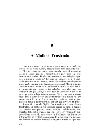 8
A Mulher Frustrada
Uma encantadora senhora de vinte e nove anos, mãe de
três filhos, de nome Karen, procurou-nos para aconselhamen-
to. "Pastor, amo realmente meu marido, mas ultimamente
venho notando que meu ressentimento para com ele está
aumentando muito. Se não encontrarmos uma solução logo,
vou terminar odiando-o." Embora encontrasse certa dificul-
dade em abrir-se totalmente, afinal ela acabou reconhecendo
que o problema era seu relacionamento sexual. "Ele é o único
que tem prazer. Sempre me considerei uma mulher carinhosa,
e raramente me recuso a ter relações com ele; mas no
momento em que começo a ficar realmente excitada, ele faz o
pênis penetrar e logo tudo se acaba. Ele se vira para o outro
lado, e daí a pouco dorme profundamente — e é aí que eu fico
como louca de raiva. E levo uma hora mais ou menos para
passar a raiva e poder dormir. Ele diz que devo ser frígida."
Karen não era nada frígida. Como muitas outras mulheres
frustradas, ela conhecia muito pouco acerca do sexo, e muitas
das noções que possuía eram erradas. Infelizmente, seu
marido, Jeff, sabia menos que ela. Sem ter procurado um
conselheiro antes do casamento, e limitando sua busca de
informações ao controle da natalidade, esses dois jovens cren-
tes haviam se casado nutrindo a ingênua noção de que seu
106
 