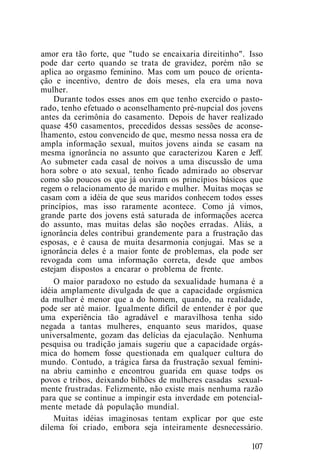amor era tão forte, que "tudo se encaixaria direitinho". Isso
pode dar certo quando se trata de gravidez, porém não se
aplica ao orgasmo feminino. Mas com um pouco de orienta-
ção e incentivo, dentro de dois meses, ela era uma nova
mulher.
Durante todos esses anos em que tenho exercido o pasto-
rado, tenho efetuado o aconselhamento pré-nupcial dos jovens
antes da cerimônia do casamento. Depois de haver realizado
quase 450 casamentos, precedidos dessas sessões de aconse-
lhamento, estou convencido de que, mesmo nessa nossa era de
ampla informação sexual, muitos jovens ainda se casam na
mesma ignorância no assunto que caracterizou Karen e Jeff.
Ao submeter cada casal de noivos a uma discussão de uma
hora sobre o ato sexual, tenho ficado admirado ao observar
como são poucos os que já ouviram os princípios básicos que
regem o relacionamento de marido e mulher. Muitas moças se
casam com a idéia de que seus maridos conhecem todos esses
princípios, mas isso raramente acontece. Como já vimos,
grande parte dos jovens está saturada de informações acerca
do assunto, mas muitas delas são noções erradas. Aliás, a
ignorância deles contribui grandemente para a frustração das
esposas, e é causa de muita desarmonia conjugai. Mas se a
ignorância deles é a maior fonte de problemas, ela pode ser
revogada com uma informação correta, desde que ambos
estejam dispostos a encarar o problema de frente.
O maior paradoxo no estudo da sexualidade humana é a
idéia amplamente divulgada de que a capacidade orgásmica
da mulher é menor que a do homem, quando, na realidade,
pode ser até maior. Igualmente difícil de entender é por que
uma experiência tão agradável e maravilhosa tenha sido
negada a tantas mulheres, enquanto seus maridos, quase
universalmente, gozam das delícias da ejaculação. Nenhuma
pesquisa ou tradição jamais sugeriu que a capacidade orgás-
mica do homem fosse questionada em qualquer cultura do
mundo. Contudo, a trágica farsa da frustração sexual femini-
na abriu caminho e encontrou guarida em quase todps os
povos e tribos, deixando bilhões de mulheres casadas sexual-
mente frustradas. Felizmente, não existe mais nenhuma razão
para que se continue a impingir esta inverdade em potencial-
mente metade dà população mundial.
Muitas idéias imaginosas tentam explicar por que este
dilema foi criado, embora seja inteiramente desnecessário.
107
 