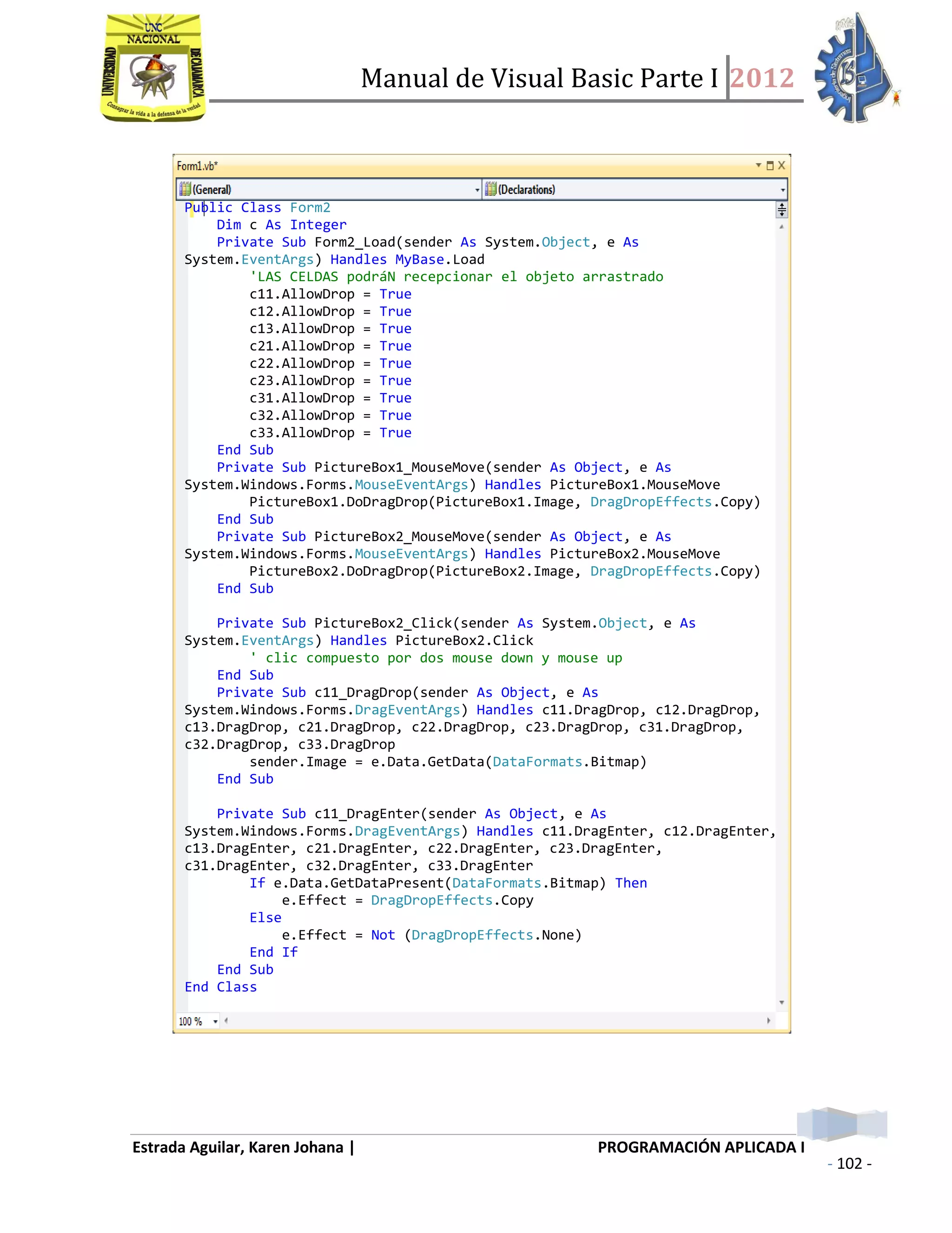 Manual de Visual Basic Parte I 2012
Estrada Aguilar, Karen Johana | PROGRAMACIÓN APLICADA I
- 102 -
Public Class Form2
Dim c As Integer
Private Sub Form2_Load(sender As System.Object, e As
System.EventArgs) Handles MyBase.Load
'LAS CELDAS podráN recepcionar el objeto arrastrado
c11.AllowDrop = True
c12.AllowDrop = True
c13.AllowDrop = True
c21.AllowDrop = True
c22.AllowDrop = True
c23.AllowDrop = True
c31.AllowDrop = True
c32.AllowDrop = True
c33.AllowDrop = True
End Sub
Private Sub PictureBox1_MouseMove(sender As Object, e As
System.Windows.Forms.MouseEventArgs) Handles PictureBox1.MouseMove
PictureBox1.DoDragDrop(PictureBox1.Image, DragDropEffects.Copy)
End Sub
Private Sub PictureBox2_MouseMove(sender As Object, e As
System.Windows.Forms.MouseEventArgs) Handles PictureBox2.MouseMove
PictureBox2.DoDragDrop(PictureBox2.Image, DragDropEffects.Copy)
End Sub
Private Sub PictureBox2_Click(sender As System.Object, e As
System.EventArgs) Handles PictureBox2.Click
' clic compuesto por dos mouse down y mouse up
End Sub
Private Sub c11_DragDrop(sender As Object, e As
System.Windows.Forms.DragEventArgs) Handles c11.DragDrop, c12.DragDrop,
c13.DragDrop, c21.DragDrop, c22.DragDrop, c23.DragDrop, c31.DragDrop,
c32.DragDrop, c33.DragDrop
sender.Image = e.Data.GetData(DataFormats.Bitmap)
End Sub
Private Sub c11_DragEnter(sender As Object, e As
System.Windows.Forms.DragEventArgs) Handles c11.DragEnter, c12.DragEnter,
c13.DragEnter, c21.DragEnter, c22.DragEnter, c23.DragEnter,
c31.DragEnter, c32.DragEnter, c33.DragEnter
If e.Data.GetDataPresent(DataFormats.Bitmap) Then
e.Effect = DragDropEffects.Copy
Else
e.Effect = Not (DragDropEffects.None)
End If
End Sub
End Class
 
