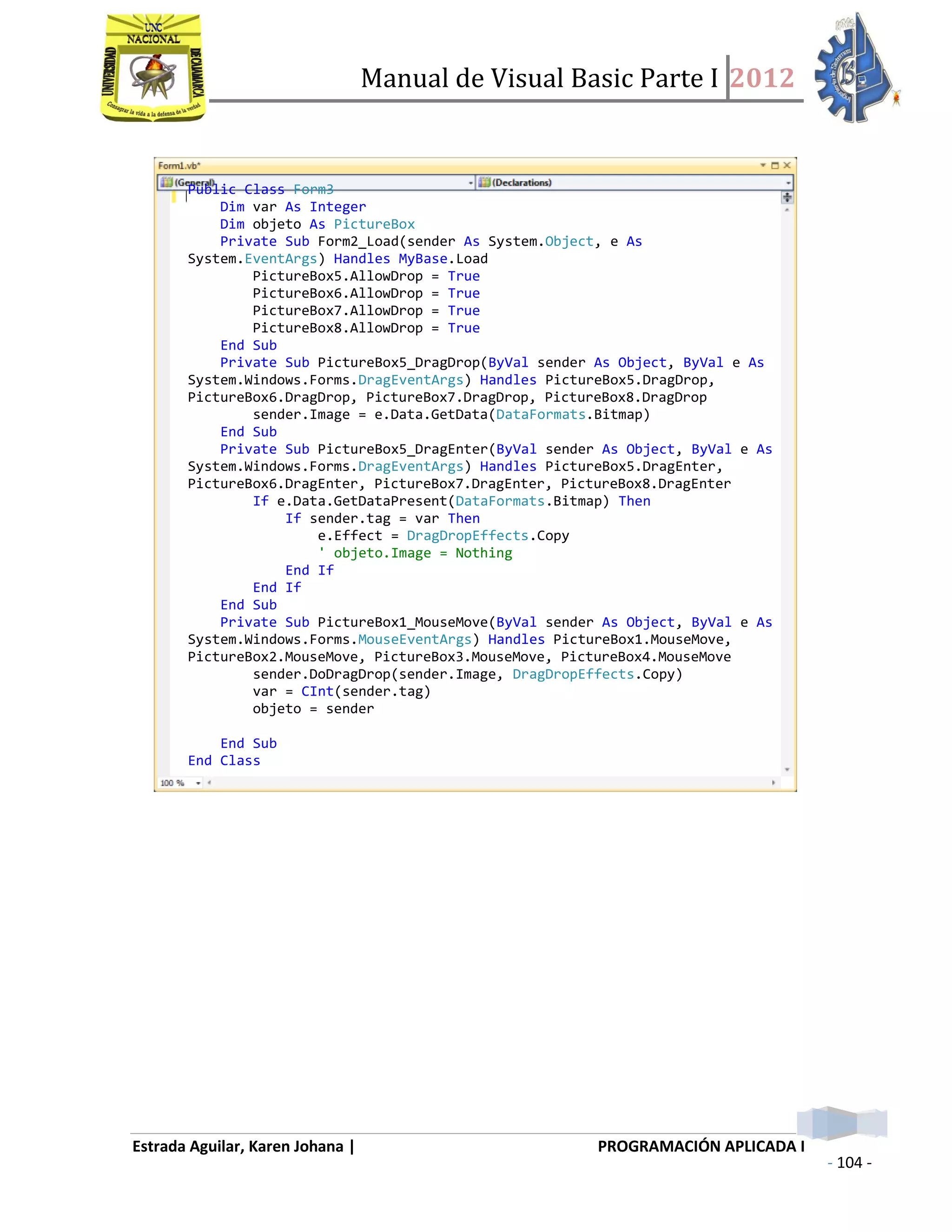Manual de Visual Basic Parte I 2012
Estrada Aguilar, Karen Johana | PROGRAMACIÓN APLICADA I
- 104 -
Public Class Form3
Dim var As Integer
Dim objeto As PictureBox
Private Sub Form2_Load(sender As System.Object, e As
System.EventArgs) Handles MyBase.Load
PictureBox5.AllowDrop = True
PictureBox6.AllowDrop = True
PictureBox7.AllowDrop = True
PictureBox8.AllowDrop = True
End Sub
Private Sub PictureBox5_DragDrop(ByVal sender As Object, ByVal e As
System.Windows.Forms.DragEventArgs) Handles PictureBox5.DragDrop,
PictureBox6.DragDrop, PictureBox7.DragDrop, PictureBox8.DragDrop
sender.Image = e.Data.GetData(DataFormats.Bitmap)
End Sub
Private Sub PictureBox5_DragEnter(ByVal sender As Object, ByVal e As
System.Windows.Forms.DragEventArgs) Handles PictureBox5.DragEnter,
PictureBox6.DragEnter, PictureBox7.DragEnter, PictureBox8.DragEnter
If e.Data.GetDataPresent(DataFormats.Bitmap) Then
If sender.tag = var Then
e.Effect = DragDropEffects.Copy
' objeto.Image = Nothing
End If
End If
End Sub
Private Sub PictureBox1_MouseMove(ByVal sender As Object, ByVal e As
System.Windows.Forms.MouseEventArgs) Handles PictureBox1.MouseMove,
PictureBox2.MouseMove, PictureBox3.MouseMove, PictureBox4.MouseMove
sender.DoDragDrop(sender.Image, DragDropEffects.Copy)
var = CInt(sender.tag)
objeto = sender
End Sub
End Class
 
