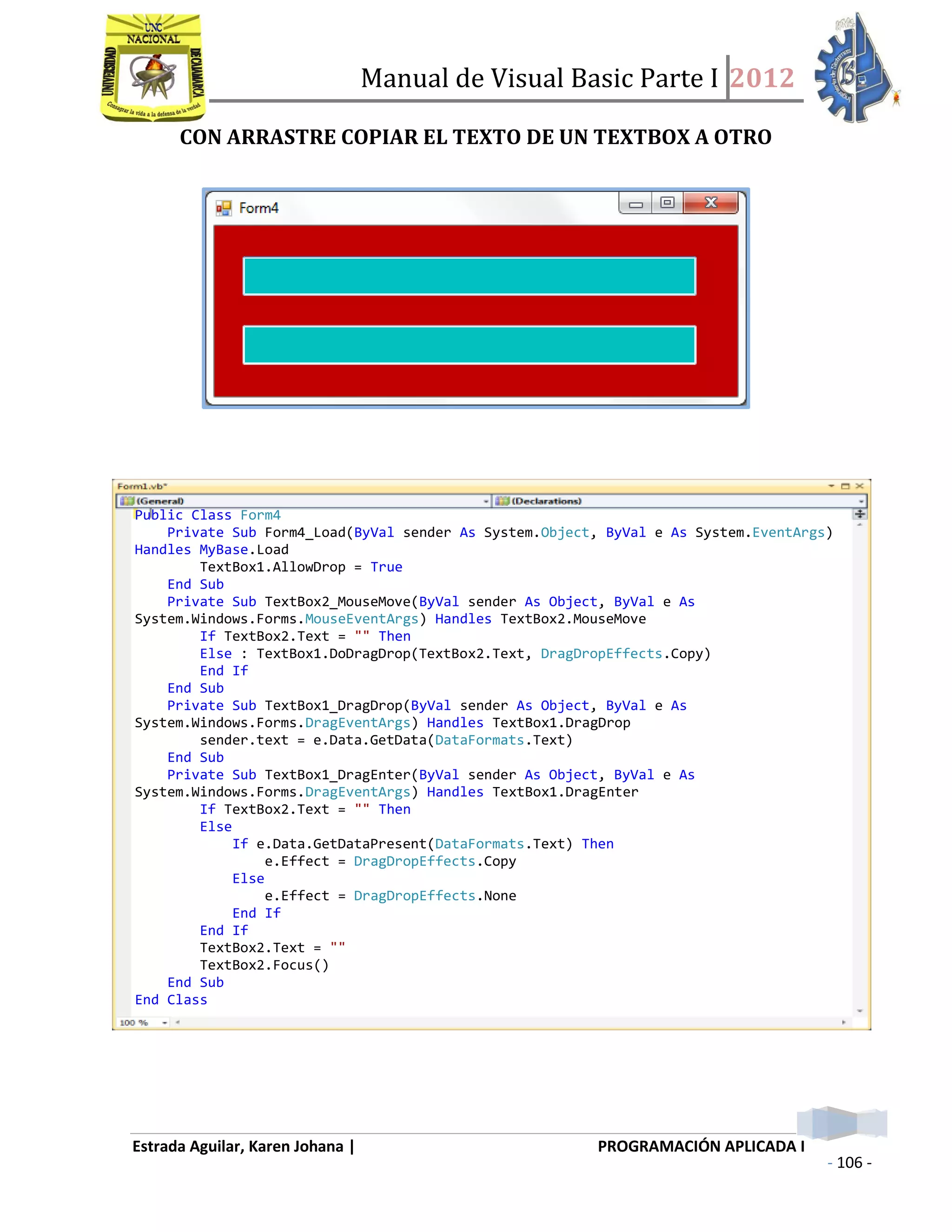 Manual de Visual Basic Parte I 2012
Estrada Aguilar, Karen Johana | PROGRAMACIÓN APLICADA I
- 106 -
CON ARRASTRE COPIAR EL TEXTO DE UN TEXTBOX A OTRO
Public Class Form4
Private Sub Form4_Load(ByVal sender As System.Object, ByVal e As System.EventArgs)
Handles MyBase.Load
TextBox1.AllowDrop = True
End Sub
Private Sub TextBox2_MouseMove(ByVal sender As Object, ByVal e As
System.Windows.Forms.MouseEventArgs) Handles TextBox2.MouseMove
If TextBox2.Text = "" Then
Else : TextBox1.DoDragDrop(TextBox2.Text, DragDropEffects.Copy)
End If
End Sub
Private Sub TextBox1_DragDrop(ByVal sender As Object, ByVal e As
System.Windows.Forms.DragEventArgs) Handles TextBox1.DragDrop
sender.text = e.Data.GetData(DataFormats.Text)
End Sub
Private Sub TextBox1_DragEnter(ByVal sender As Object, ByVal e As
System.Windows.Forms.DragEventArgs) Handles TextBox1.DragEnter
If TextBox2.Text = "" Then
Else
If e.Data.GetDataPresent(DataFormats.Text) Then
e.Effect = DragDropEffects.Copy
Else
e.Effect = DragDropEffects.None
End If
End If
TextBox2.Text = ""
TextBox2.Focus()
End Sub
End Class
 