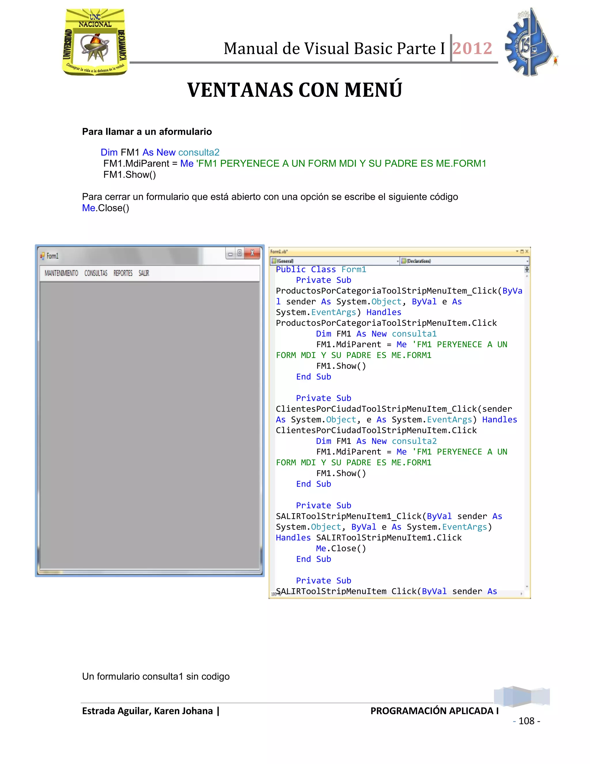 Manual de Visual Basic Parte I 2012
Estrada Aguilar, Karen Johana | PROGRAMACIÓN APLICADA I
- 108 -
VENTANAS CON MENÚ
Para llamar a un aformulario
Dim FM1 As New consulta2
FM1.MdiParent = Me 'FM1 PERYENECE A UN FORM MDI Y SU PADRE ES ME.FORM1
FM1.Show()
Para cerrar un formulario que está abierto con una opción se escribe el siguiente código
Me.Close()
Un formulario consulta1 sin codigo
Public Class Form1
Private Sub
ProductosPorCategoriaToolStripMenuItem_Click(ByVa
l sender As System.Object, ByVal e As
System.EventArgs) Handles
ProductosPorCategoriaToolStripMenuItem.Click
Dim FM1 As New consulta1
FM1.MdiParent = Me 'FM1 PERYENECE A UN
FORM MDI Y SU PADRE ES ME.FORM1
FM1.Show()
End Sub
Private Sub
ClientesPorCiudadToolStripMenuItem_Click(sender
As System.Object, e As System.EventArgs) Handles
ClientesPorCiudadToolStripMenuItem.Click
Dim FM1 As New consulta2
FM1.MdiParent = Me 'FM1 PERYENECE A UN
FORM MDI Y SU PADRE ES ME.FORM1
FM1.Show()
End Sub
Private Sub
SALIRToolStripMenuItem1_Click(ByVal sender As
System.Object, ByVal e As System.EventArgs)
Handles SALIRToolStripMenuItem1.Click
Me.Close()
End Sub
Private Sub
SALIRToolStripMenuItem_Click(ByVal sender As
System.Object, ByVal e As System.EventArgs)
 