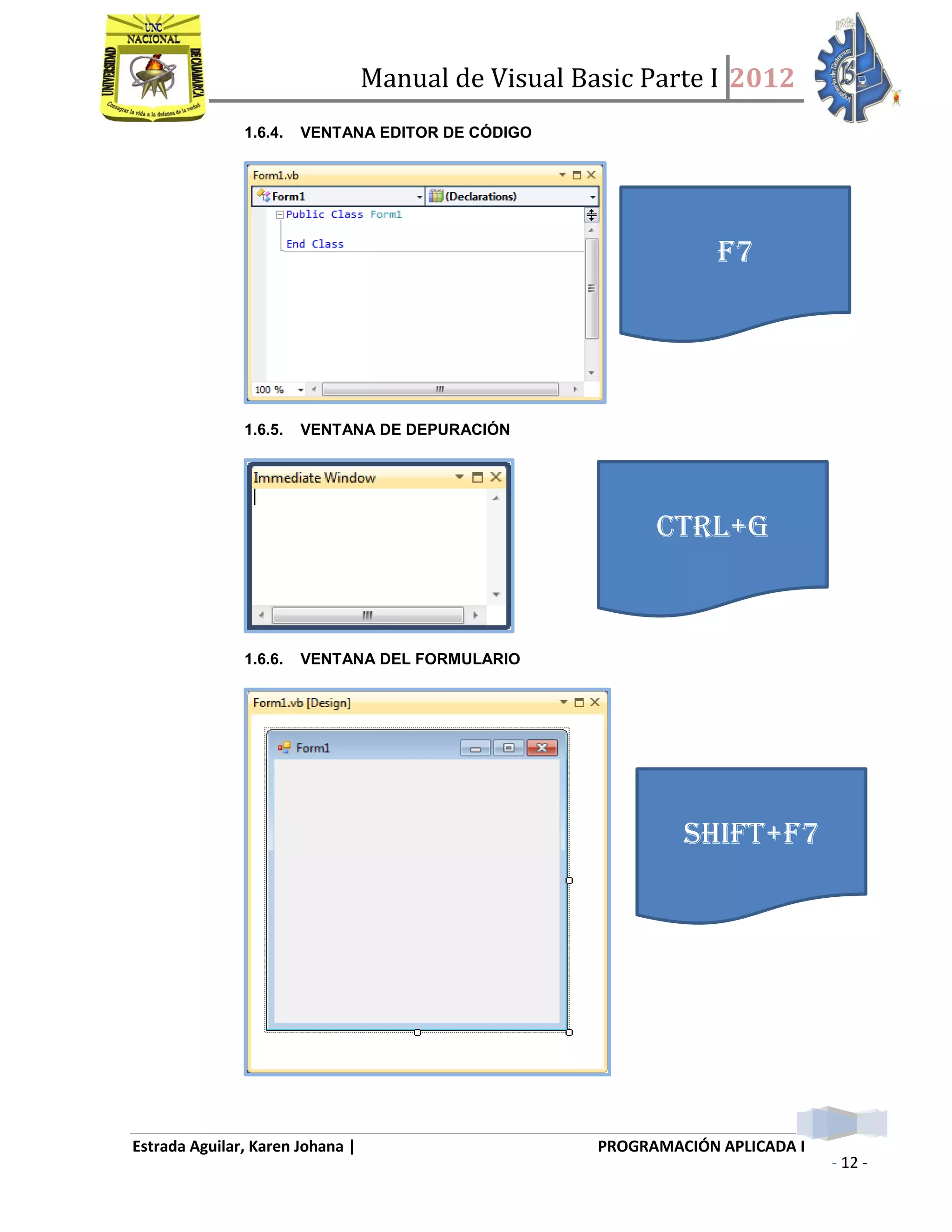 Manual de Visual Basic Parte I 2012
Estrada Aguilar, Karen Johana | PROGRAMACIÓN APLICADA I
- 12 -
1.6.4. VENTANA EDITOR DE CÓDIGO
1.6.5. VENTANA DE DEPURACIÓN
1.6.6. VENTANA DEL FORMULARIO
CTRL+G
F7
SHIFT+F7
 