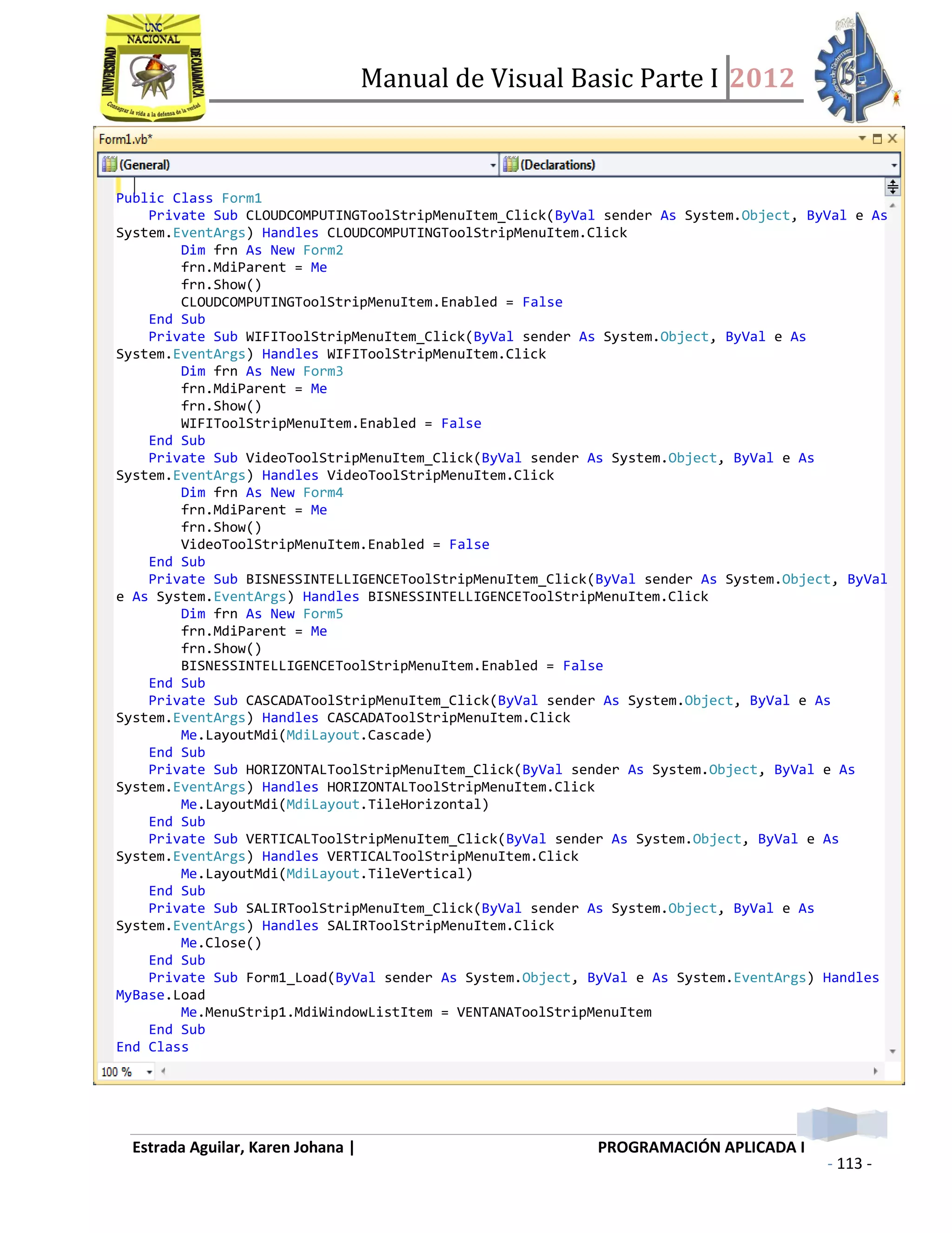 Manual de Visual Basic Parte I 2012
Estrada Aguilar, Karen Johana | PROGRAMACIÓN APLICADA I
- 113 -
 creando los formularios
o De la conferencia Cloud Computing
Public Class Form1
Private Sub CLOUDCOMPUTINGToolStripMenuItem_Click(ByVal sender As System.Object, ByVal e As
System.EventArgs) Handles CLOUDCOMPUTINGToolStripMenuItem.Click
Dim frn As New Form2
frn.MdiParent = Me
frn.Show()
CLOUDCOMPUTINGToolStripMenuItem.Enabled = False
End Sub
Private Sub WIFIToolStripMenuItem_Click(ByVal sender As System.Object, ByVal e As
System.EventArgs) Handles WIFIToolStripMenuItem.Click
Dim frn As New Form3
frn.MdiParent = Me
frn.Show()
WIFIToolStripMenuItem.Enabled = False
End Sub
Private Sub VideoToolStripMenuItem_Click(ByVal sender As System.Object, ByVal e As
System.EventArgs) Handles VideoToolStripMenuItem.Click
Dim frn As New Form4
frn.MdiParent = Me
frn.Show()
VideoToolStripMenuItem.Enabled = False
End Sub
Private Sub BISNESSINTELLIGENCEToolStripMenuItem_Click(ByVal sender As System.Object, ByVal
e As System.EventArgs) Handles BISNESSINTELLIGENCEToolStripMenuItem.Click
Dim frn As New Form5
frn.MdiParent = Me
frn.Show()
BISNESSINTELLIGENCEToolStripMenuItem.Enabled = False
End Sub
Private Sub CASCADAToolStripMenuItem_Click(ByVal sender As System.Object, ByVal e As
System.EventArgs) Handles CASCADAToolStripMenuItem.Click
Me.LayoutMdi(MdiLayout.Cascade)
End Sub
Private Sub HORIZONTALToolStripMenuItem_Click(ByVal sender As System.Object, ByVal e As
System.EventArgs) Handles HORIZONTALToolStripMenuItem.Click
Me.LayoutMdi(MdiLayout.TileHorizontal)
End Sub
Private Sub VERTICALToolStripMenuItem_Click(ByVal sender As System.Object, ByVal e As
System.EventArgs) Handles VERTICALToolStripMenuItem.Click
Me.LayoutMdi(MdiLayout.TileVertical)
End Sub
Private Sub SALIRToolStripMenuItem_Click(ByVal sender As System.Object, ByVal e As
System.EventArgs) Handles SALIRToolStripMenuItem.Click
Me.Close()
End Sub
Private Sub Form1_Load(ByVal sender As System.Object, ByVal e As System.EventArgs) Handles
MyBase.Load
Me.MenuStrip1.MdiWindowListItem = VENTANAToolStripMenuItem
End Sub
End Class
 