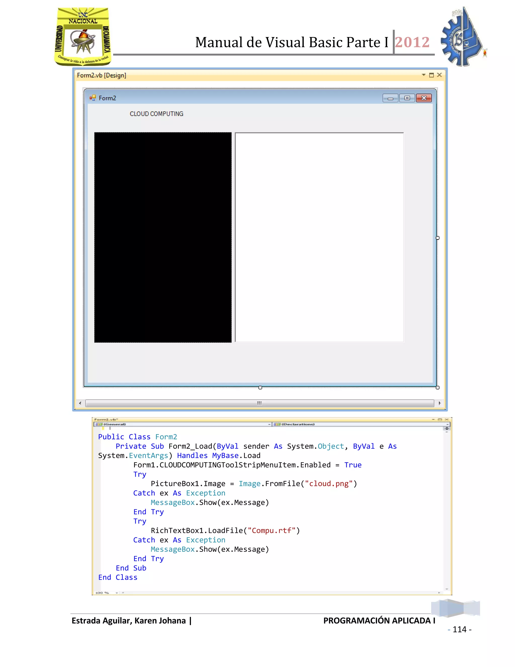 Manual de Visual Basic Parte I 2012
Estrada Aguilar, Karen Johana | PROGRAMACIÓN APLICADA I
- 114 -
o Un formulario para nvegar por el internet (Wifi)
Public Class Form2
Private Sub Form2_Load(ByVal sender As System.Object, ByVal e As
System.EventArgs) Handles MyBase.Load
Form1.CLOUDCOMPUTINGToolStripMenuItem.Enabled = True
Try
PictureBox1.Image = Image.FromFile("cloud.png")
Catch ex As Exception
MessageBox.Show(ex.Message)
End Try
Try
RichTextBox1.LoadFile("Compu.rtf")
Catch ex As Exception
MessageBox.Show(ex.Message)
End Try
End Sub
End Class
 